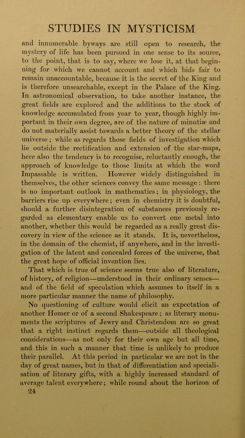 and innumerable byways are still open to research, the mystery of life has been pursued in one sense to its source, to the point, that is to say, where we lose it, at that begin- ning for which we cannot account and which bids fair to remain unaccountable, because it is the secret of the King and is therefore unsearchable, except in the Palace of the King. In astronomical observation, to take another instance, the great fields are explored and the additions to the stock of knowledge accumulated from year to year, though highly im- portant in their own degree, are of the nature of minutiae and do not materially assist towards a better theory of the stellar universe ; while as regards those fields of investigation which lie outside the rectification and extension of the star-maps, here also the tendency is to recognise, reluctantly enough, the approach of knowledge to those limits at which the word Impassable is written. However widely distinguished in themselves, the other sciences convey the same message : there is no important outlook in mathematics; in physiology, the barriers rise up everywhere; even in chemistry it is doubtful, should a further disintegration of substances previously re- garded as elementary enable us to convert one metal into another, whether this would be regarded as a really great dis- covery in view of the science as it stands. It is, nevertheless, in the domain of the chemist, if anywhere, and in the investi- gation of the latent and concealed forces of the universe, that the great hope of official invention lies. That which is true of science seems true also of literature, of history, of religion—understood in their ordinary senses— and of the field of speculation which assumes to itself in a more particular manner the name of philosophy. No questioning of culture would elicit an expectation of another Homer or of a second Shakespeare; as literary monu- ments the scriptures of Jewry and Christendom are so great that a right instinct regards them—outside all theological considerations—as not only for their own age but all time, and this in such a manner that time is unlikely to produce their parallel. At this period in particular we are not in the day of great names, but in that of differentiation and speciali- sation of literary gifts, with a highly increased standard of average talent everywhere; while round about the horizon of