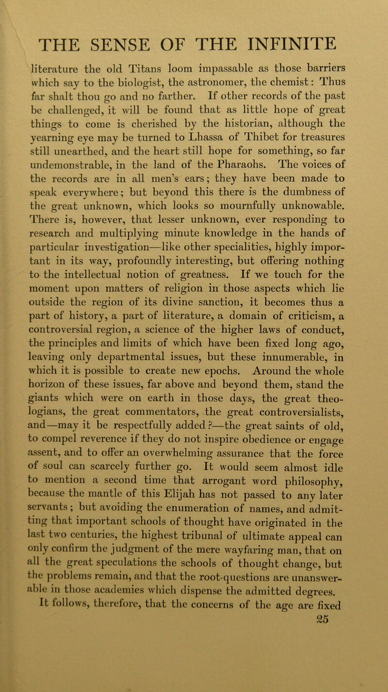 literature the old Titans loom impassable as those barriers which say to the biologist, the astronomer, the chemist: Thus far shalt thou go and no farther. If other records of the past be challenged, it will be found that as little hope of great things to come is cherished by the historian, although the yearning eye may be turned to Lhassa of Thibet for treasures still unearthed, and the heart still hope for something, so far undemonstrable, in the land of the Pharaohs. The voices of the records are in all men’s ears; they have been made to speak everywhere; but beyond this there is the dumbness of the great unknown, which looks so mournfully unknowable. There is, however, that lesser unknown, ever responding to research and multiplying minute knowledge in the hands of particular investigation—like other specialities, highly impor- tant in its way, profoundly interesting, but offering nothing to the intellectual notion of greatness. If vre touch for the moment upon matters of religion in those aspects which lie outside the region of its divine sanction, it becomes thus a part of history, a part of literature, a domain of criticism, a controversial region, a science of the higher laws of conduct, the principles and limits of which have been fixed long ago, leaving only departmental issues, but these innumerable, in which it is possible to create new epochs. Around the whole horizon of these issues, far above and beyond them, stand the giants which were on earth in those days, the great theo- logians, the great commentators, the great controversialists, and—may it be respectfully added.?—the great saints of old, to compel reverence if they do not inspire obedience or engage assent, and to offer an overwhelming assurance that the force of soul can scarcely further go. It would seem almost idle to mention a second time that arrogant word philosophy, because the mantle of this Elijah has not passed to any later servants; but avoiding the enumeration of names, and admit- ting that important schools of thought have originated in the last two centuries, the highest tribunal of ultimate appeal can only confirm the judgment of the mere wayfaring man, that on all the great speculations the schools of thought change, but the problems remain, and that the root-questions are unanswer- able in those academies which dispense the admitted degrees. It follows, therefore, that the concerns of the age are fixed