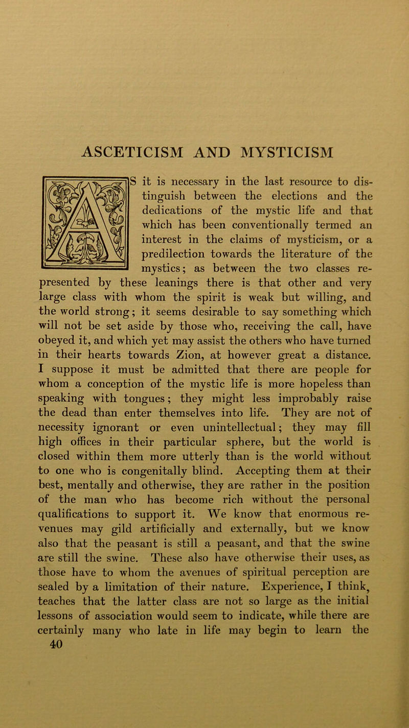 it is necessary in the last resource to dis- tinguish between the elections and the dedications of the mystic life and that which has been conventionally termed an interest in the claims of mysticism, or a predilection towards the literature of the mystics; as between the two classes re- presented by these leanings there is that other and very large class with whom the spirit is weak but willing, and the world strong; it seems desirable to say something which will not be set aside by those who, receiving the call, have obeyed it, and which yet may assist the others who have turned in their hearts towards Zion, at however great a distance. I suppose it must be admitted that there are people for whom a conception of the mystic life is more hopeless than speaking with tongues; they might less improbably raise the dead than enter themselves into life. They are not of necessity ignorant or even unintellectual; they may fill high offices in their particular sphere, but the world is closed within them more utterly than is the world without to one who is congenitally blind. Accepting them at their best, mentally and otherwise, they are rather in the position of the man who has become rich without the personal qualifications to support it. We know that enormous re- venues may gild artificially and externally, but we know also that the peasant is still a peasant, and that the swine are still the swine. These also have otherwise their uses, as those have to whom the avenues of spiritual perception are sealed by a limitation of their nature. Experience, I think, teaches that the latter class are not so large as the initial lessons of association would seem to indicate, while there are certainly many who late in life may begin to learn the