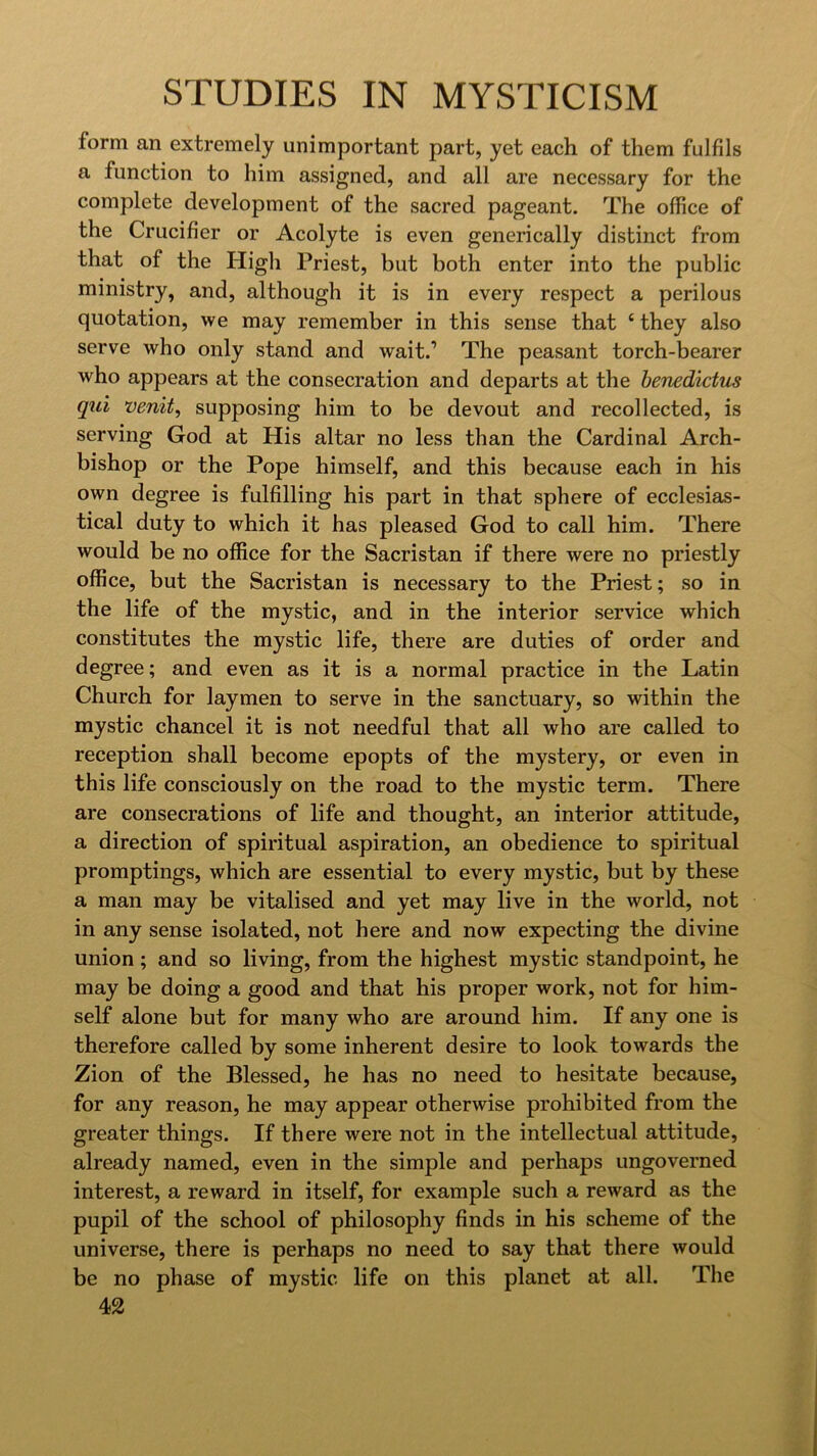 form an extremely unimportant part, yet each of them fulfils a function to him assigned, and all are necessary for the complete development of the sacred pageant. The office of the Crucifier or Acolyte is even generically distinct from that of the High Priest, but both enter into the public ministry, and, although it is in every respect a perilous quotation, we may remember in this sense that ‘ they also serve who only stand and wait.’ The peasant torch-bearer who appears at the consecration and departs at the henedictus qui venit, supposing him to be devout and recollected, is serving God at His altar no less than the Cardinal Arch- bishop or the Pope himself, and this because each in his own degree is fulfilling his part in that sphere of ecclesias- tical duty to which it has pleased God to call him. There would be no office for the Sacristan if there were no priestly office, but the Sacristan is necessary to the Priest; so in the life of the mystic, and in the interior service which constitutes the mystic life, there are duties of order and degree; and even as it is a normal practice in the Latin Church for laymen to serve in the sanctuary, so within the mystic chancel it is not needful that all who are called to reception shall become epopts of the mystery, or even in this life consciously on the road to the mystic term. There are consecrations of life and thought, an interior attitude, a direction of spiritual aspiration, an obedience to spiritual promptings, which are essential to every mystic, but by these a man may be vitalised and yet may live in the world, not in any sense isolated, not here and now expecting the divine union ; and so living, from the highest mystic standpoint, he may be doing a good and that his proper work, not for him- self alone but for many who are around him. If any one is therefore called by some inherent desire to look towards the Zion of the Blessed, he has no need to hesitate because, for any reason, he may appear otherwise prohibited from the greater things. If there were not in the intellectual attitude, already named, even in the simple and perhaps ungoverned interest, a reward in itself, for example such a reward as the pupil of the school of philosophy finds in his scheme of the universe, there is perhaps no need to say that there would be no phase of mystic life on this planet at all. The