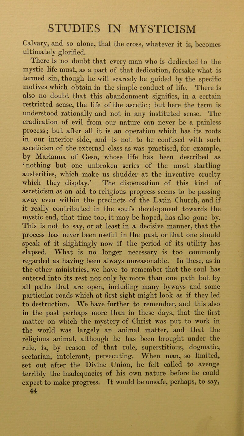 Calvary, and so alone, that the cross, whatever it is, becomes ultimately glorified. There is no doubt that every man who is dedicated to the mystic life must, as a part of that dedication, forsake what is termed sin, though he will scarcely be guided by the specific motives which obtain in the simple conduct of life. There is also no doubt that this abandonment signifies, in a certain restricted sense, the life of the ascetic; but here the term is understood rationally and not in any instituted sense. The eradication of evil from our nature can never be a painless process; but after all it is an operation which has its roots in our interior side, and is not to be confused with such asceticism of the external class as was practised, for example, by Marianna of Geso, whose life has been described as ‘nothing but one unbroken series of the most startling austerities, which make us shudder at the inventive cruelty which they display.’ The dispensation of this kind of asceticism as an aid to religious progress seems to be passing away even within the precincts of the Latin Church, and if it really contributed in the soul’s development towards the mystic end, that time too, it may be hoped, has also gone by. This is not to say, or at least in a decisive manner, that the process has never been useful in the past, or that one should speak of it slightingly now if the period of its utility has elapsed. What is no longer necessary is too commonly regarded as having been always unreasonable. In these, as in the other ministries, we have to remember that the soul has entered into its rest not only by more than one path but by all paths that are open, including many byways and some particular roads which at first sight might look as if they led to destruction. We have further to remember, and this also in the past perhaps more than in these days, that the first matter on which the mystery of Christ was put to work in the world was largely an animal matter, and that the religious animal, although he has been brought under the rule, is, by reason of that rule, superstitious, dogmatic, sectarian, intolerant, persecuting. When man, so limited, set out after the Divine Union, he felt called to avenge terribly the inadequacies of his own nature before he could expect to make progress. It would be unsafe, perhaps, to say,