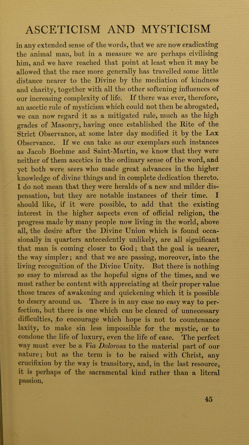 in any extended sense of the words, that we are now eradicating the animal man, but in a measure we are perhaps civilising him, and we have reached that point at least when it may be allowed that the race more generally has travelled some little distance nearer to the Divine by the mediation of kindness and charity, together with all the other softening influences of our increasing complexity of life. If there was ever, therefore, an ascetic rule of mysticism which could not then be abrogated, we can now regard it as a mitigated rule, much as the high grades of Masonry, having once established the Rite of the Strict Observance, at some later day modified it by the Lax Observance. If we can take as our exemplars such instances as Jacob Boehme and Saint-Martin, we know that they were neither of them ascetics in the ordinary sense of the word, and yet both were seers who made great advances in the higher knowledge of divine things and in complete dedication thereto. I do not mean that they were heralds of a new and milder dis- pensation, but they are notable instances of their time. I should like, if it were possible, to add that the existing interest in the higher aspects even of official religion, the progress made by many people now living in the world, above all, the desire after the Divine Union which is found occa- sionally in quarters antecedently unlikely, are all significant that man is coming closer to God; that the goal is nearer, the way simpler; and that we are passing, moreover, into the living recognition of the Divine Unity. But there is nothing so easy to misread as the hopeful signs of the times, and we must rather be content with appreciating at their proper value those traces of awakening and quickening which it is possible to descry around us. There is in any case no easy way to per- fection, but there is one which can be cleared of unnecessary difficulties, to encourage which hope is not to countenance laxity, to make sin less impossible for the mystic, or to condone the life of luxury, even the life of ease. The perfect way must ever be a Via Dolorosa to the material part of our nature; but as the term is to be raised with Christ, any crucifixion by the way is transitory, and, in the last resource, it is perhaps of the sacramental kind rather than a literal passion.