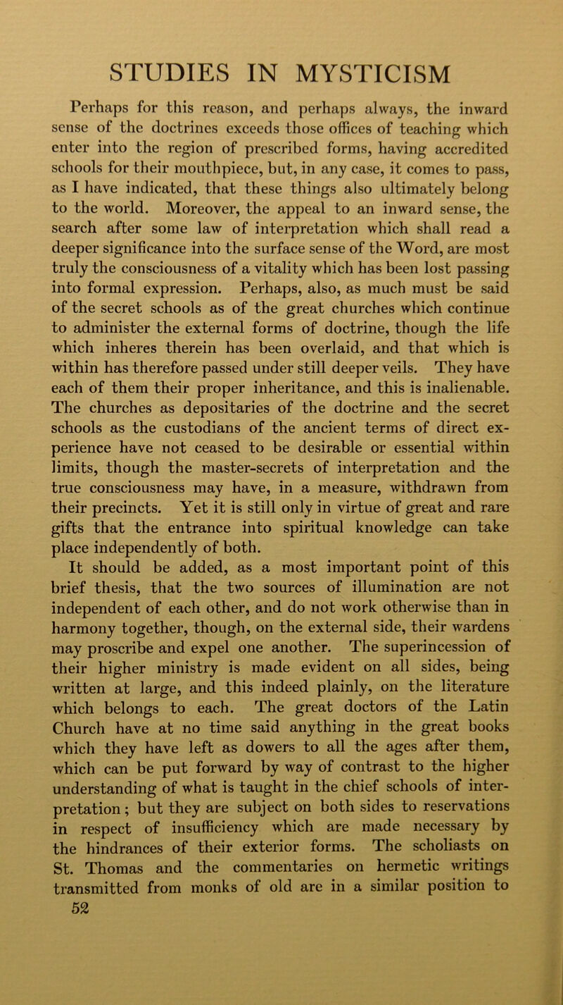 Perhaps for this reason, and perhaps always, the inward sense of the doctrines exceeds those offices of teaching which enter into the region of prescribed forms, having accredited schools for their mouthpiece, but, in any case, it comes to pass, as I have indicated, that these things also ultimately belong to the world. Moreover, the appeal to an inward sense, the search after some law of interpretation which shall read a deeper significance into the surface sense of the Word, are most truly the consciousness of a vitality which has been lost passing into formal expression. Perhaps, also, as much must be said of the secret schools as of the great churches which continue to administer the external forms of doctrine, though the life which inheres therein has been overlaid, and that which is within has therefore passed under still deeper veils. They have each of them their proper inheritance, and this is inalienable. The churches as depositaries of the doctrine and the secret schools as the custodians of the ancient terms of direct ex- perience have not ceased to be desirable or essential within limits, though the master-secrets of interpretation and the true consciousness may have, in a measure, withdrawn from their precincts. Yet it is still only in virtue of great and rare gifts that the entrance into spiritual knowledge can take place independently of both. It should be added, as a most important point of this brief thesis, that the two sources of illumination are not independent of each other, and do not work otherwise than in harmony together, though, on the external side, their wardens may proscribe and expel one another. The superincession of their higher ministry is made evident on all sides, being written at large, and this indeed plainly, on the literature which belongs to each. The great doctors of the Latin Church have at no time said anything in the great books which they have left as dowers to all the ages after them, which can be put forward by way of contrast to the higher understanding of what is taught in the chief schools of inter- pretation; but they are subject on both sides to reservations in respect of insufficiency which are made necessary by the hindrances of their exterior forms. The scholiasts on St. Thomas and the commentaries on hermetic writings transmitted from monks of old are in a similar position to