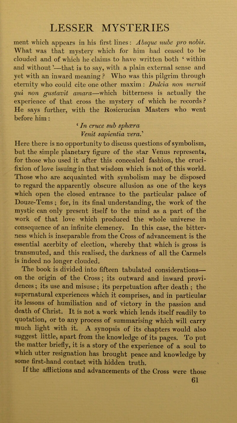 ment vvliich appears in his first lines: Absque nuhe pro nobis. What was that mystery which for him had ceased to be clouded and of which he claims to have written both ‘ within and without ’—that is to say, with a plain external sense and yet with an inward meaning ? Who was this pilgrim through eternity who could cite one other maxim ; Dulcia non meruit qui non gustavit amara—which bitterness is actually the experience of that cross the mystery of which he records ? He says further, with the Rosicrucian Masters who went before him: ‘ In cruce sub sphcera Venit sapientia 'vera? Here there is no opportunity to discuss questions of symbolism, but the simple planetary figure of the star Venus represents, for those who used it after this concealed fashion, the cruci- fixion of love issuing in that wisdom which is not of this world. Those who are acquainted with symbolism may be disposed to regard the apparently obscure allusion as one of the keys which open the closed entrance to the particular palace of Douze-Tems ; for, in its final understanding, the work of the mystic can only present itself to the mind as a part of the work of that love which produced the whole universe in consequence of an infinite clemency. In this case, the bitter- ness which is inseparable from the Cross of advancement is the essential acerbity of election, whereby that which is gross is transmuted, and this realised, the darkness of all the Carmels is indeed no longer clouded. The book is divided into fifteen tabulated considerations— on the origin of the Cross; its outward and inward provi- dences ; its use and misuse; its perpetuation after death ; the supernatural experiences which it comprises, and in particular its lessons of humiliation and of victory in the passion and death of Christ. It is not a work which lends itself readily to quotation, or to any process of summarising which will carry much light with it. A synopsis of its chapters would also little, apart from the knowledge of its pages. To put the matter briefly, it is a story of the experience of a soul to which utter resignation has brought peace and knowledge by some first-hand contact with hidden truth. If the afflictions and advancements of the Cross were those