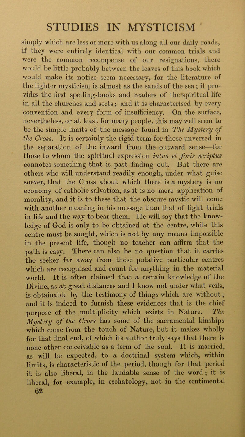 simply which are less or more with us along all our daily roads, if they were entirely identical with our common trials and were the common recompense of our resignations, tliere would be little probably between the leaves of this book which would make its notice seem necessary, for the literature of the lighter mysticism is almost as the sands of the sea; it pro- vides the first spelling-books and readers of the’spiritual life in all the churches and sects; and it is characterised by every convention and every form of insufficiency. On the surface, nevertheless, or at least for many people, this may well seem to be the simple limits of the message found in The Mystery of the Cross. It is certainly the rigid term for those unversed in the separation of the inward from the outward sense—for those to whom the spiritual expression intus et foris scr'vptus connotes something that is past finding out. But there are others who will understand readily enough, under what guise soever, that the Cross about which there is a mystery is no economy of catholic salvation, as it is no mere application of morality, and it is to these that the obscure mystic will come with another meaning in his message than that of light trials in life and the way to bear them. He will say that the know- ledge of God is only to be obtained at the centre, while this centre must be sought, which is not by any means impossible in the present life, though no teacher can affirm that the path is easy. There can also be no question that it carries the seeker far away from those putative particular centres which are recognised and count for anything in the material world. It is often claimed that a certain knowledge of the Divine, as at great distances and I know not under what veils, is obtainable by the testimony of things which are without; and it is indeed to furnish these evidences that is the chief purpose of the multiplicity which exists in Nature. The Mystery of the Cross has some of the sacramental kinships which come from the touch of Nature, but it makes wholly for that final end, of which its author truly says that there is none other conceivable as a term of the soul. It is married, as will be expected, to a doctrinal system which, within limits, is characteristic of the period, though for that period it is also liberal, in the laudable sense of the word ; it is liberal, for example, in eschatology, not in the sentimental