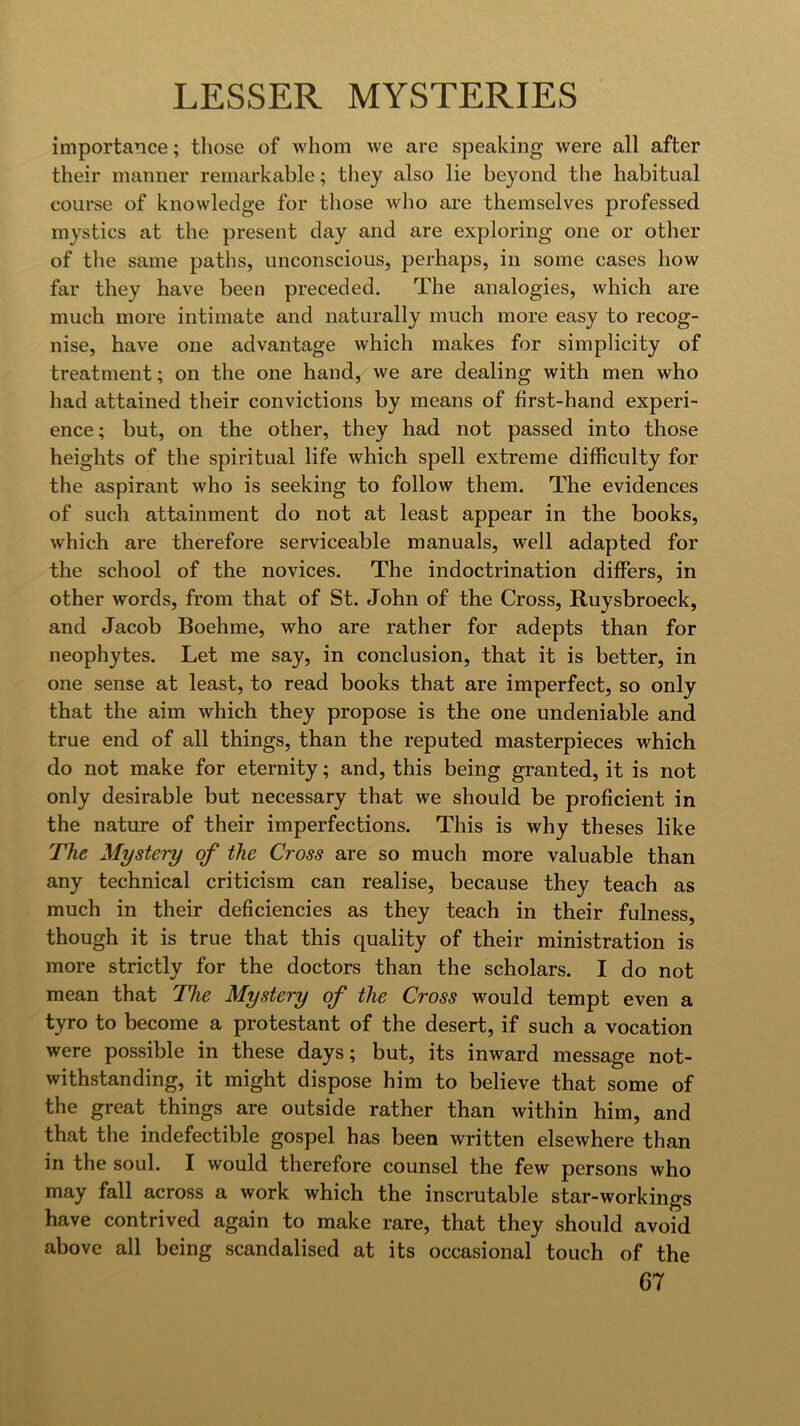 importance; those of whom we are speaking were all after their manner remarkable; tliey also lie beyond the habitual course of knowledge for those wlio are themselves professed mystics at the present day and are exploring one or other of the same paths, unconscious, perhaps, in some cases how far they have been preceded. The analogies, which are much more intimate and naturally much more easy to recog- nise, have one advantage which makes for simplicity of treatment; on the one hand, we are dealing with men who had attained their convictions by means of first-hand experi- ence; but, on the other, they had not passed into those heights of the spiritual life which spell extreme difficulty for the aspirant who is seeking to follow them. The evidences of such attainment do not at least appear in the books, which are therefore serviceable manuals, well adapted for the school of the novices. The indoctrination differs, in other words, from that of St. John of the Cross, Ruysbroeck, and Jacob Boehme, who are rather for adepts than for neophytes. Let me say, in conclusion, that it is better, in one sense at least, to read books that are imperfect, so only that the aim which they propose is the one undeniable and true end of all things, than the reputed masterpieces which do not make for eternity; and, this being granted, it is not only desirable but necessary that we should be proficient in the nature of their imperfections. This is why theses like The Mystery of the Cross are so much more valuable than any technical criticism can realise, because they teach as much in their deficiencies as they teach in their fulness, though it is true that this quality of their ministration is more strictly for the doctors than the scholars. I do not mean that The Mystery of the Cross would tempt even a tyro to become a protestant of the desert, if such a vocation were possible in these days; but, its inward message not- withstanding, it might dispose him to believe that some of the great things are outside rather than within him, and that the indefectible gospel has been written elsewhere than in the soul. I would therefore counsel the few persons who may fall across a work which the inscrutable star-workings have contrived again to make rare, that they should avoid above all being scandalised at its occasional touch of the