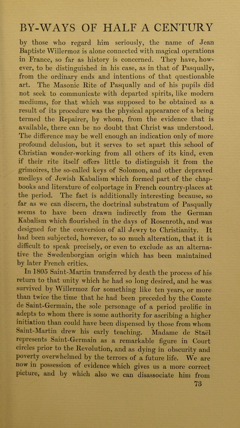 by those who regard him seriously, the name of Jean Baptiste Willermoz is alone connected with magical operations in France, so far as history is concerned. They have, how- ever, to be distinguished in his case, as in that of Pasqually, from the ordinary ends and intentions of that questionable art. The Masonic Rite of Pasqually and of his pupils did not seek to communicate with departed spirits, like modern mediums, for that which was supposed to be obtained as a result of its procedure was the physical appearance of a being termed the Repairer, by whom, from the evidence that is available, there can be no doubt that Christ was understood. The difference may be well enough an indication only of more profound delusion, but it serves to set apart this school of Christian wonder-working from all others of its kind, even if their rite itself offers little to distinguish it from the grimoires, the so-called keys of Solomon, and other depraved medleys of Jewish Kabalism which formed part of the chap- books and literature of colportage in French country-places at the period. The fact is additionally interesting because, so far as we can discern, the doctrinal substratum of Pasqually seems to have been drawn indirectly from the German Kabalism which flourished in the days of Rosenroth, and was designed for the conversion of all Jewry to Christianity. It had been subjected, however, to so much alteration, that it is difficult to speak precisely, or even to exclude as an alterna- tive the Swedenborgian origin which has been maintained by later French critics. In 1805 Saint-Martin transferred by death the process of his return to that unity which he had so long desired, and he was survived by Willermoz for something like ten years, or more than twice the time that he had been preceded by the Comte de Saint-Germain, the sole personage of a period prolific in adepts to whom there is some authority for ascribing a higher initiation than could have been dispensed by those from whom Saint-Martin drew his early teaching. Madame de Stael represents Saint-Germain as a remarkable figure in Court circles prior to the Revolution, and as dying in obscurity and poverty ovei’whelmed by the terrors of a future life. We are now in possession of evidence which gives us a more correct picture, and by which also we can disassociate him from