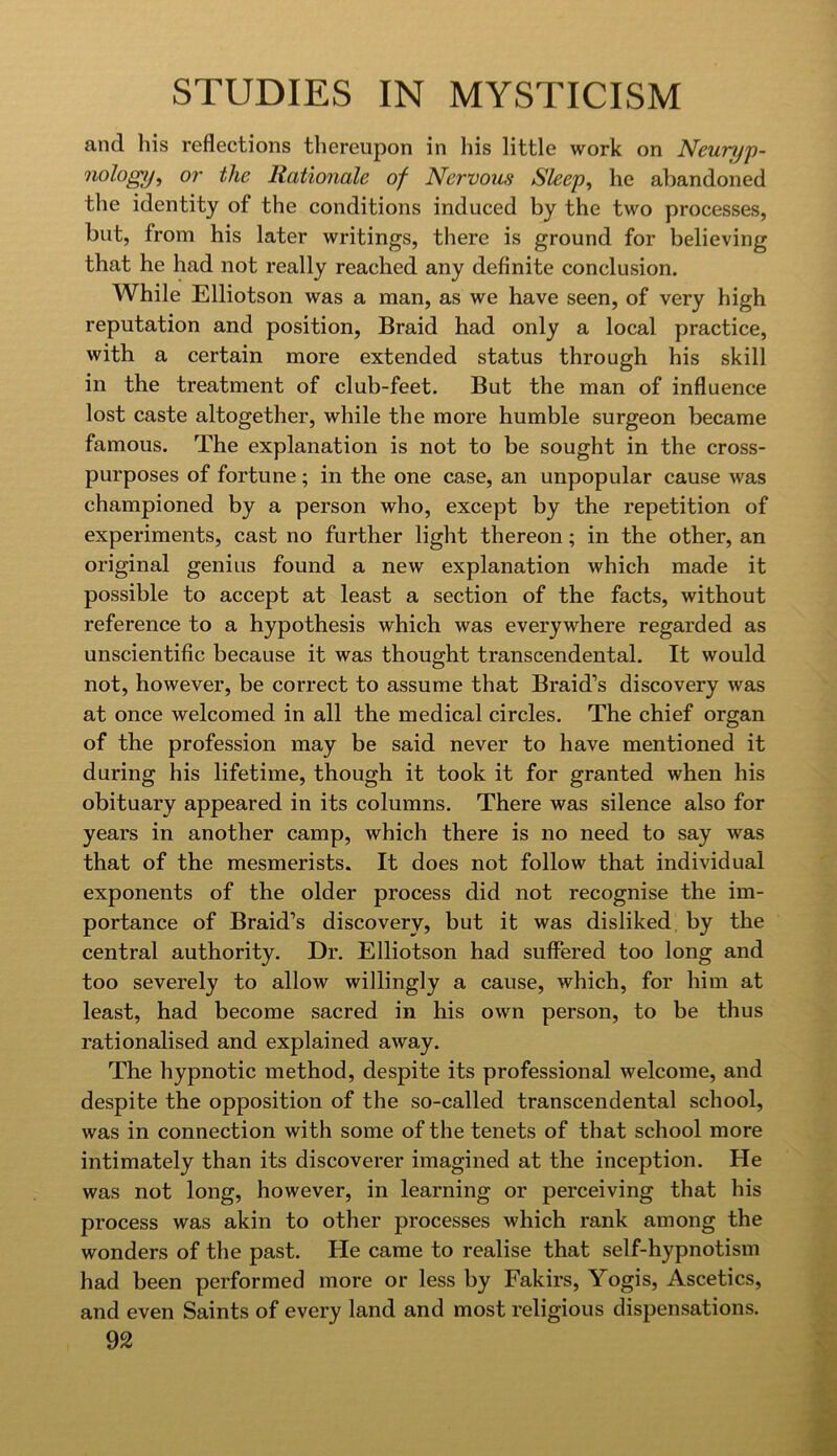 and his reflections thereupon in his little work on Newnjp- nologpf or the Rationale of Nervous Sleep, he abandoned the identity of the conditions induced by the two processes, but, from his later writings, there is ground for believing that he had not really reached any definite conclusion. While Elliotson was a man, as we have seen, of very high reputation and position. Braid had only a local practice, with a certain more extended status through his skill in the treatment of club-feet. But the man of influence lost caste altogether, while the more humble surgeon became famous. The explanation is not to be sought in the cross- purposes of fortune; in the one case, an unpopular cause was championed by a person who, except by the repetition of experiments, cast no further light thereon; in the other, an original genius found a new explanation which made it possible to accept at least a section of the facts, without reference to a hypothesis which was everywhere regarded as unscientific because it was thought transcendental. It would not, however, be correct to assume that Braid’s discovery was at once welcomed in all the medical circles. The chief organ of the profession may be said never to have mentioned it during his lifetime, though it took it for granted when his obituary appeared in its columns. There was silence also for years in another camp, which there is no need to say was that of the mesmerists. It does not follow that individual exponents of the older process did not recognise the im- portance of Braid’s discovery, but it was disliked by the central authority. Dr. Elliotson had suffered too long and too severely to allow willingly a cause, which, for him at least, had become sacred in his own person, to be thus rationalised and explained away. The hypnotic method, despite its professional welcome, and despite the opposition of the so-called transcendental school, was in connection with some of the tenets of that school more intimately than its discoverer imagined at the inception. He was not long, however, in learning or perceiving that his process was akin to other processes which rank among the wonders of the past. He came to realise that self-hypnotism had been performed more or less by Fakirs, Yogis, Ascetics, and even Saints of every land and most religious dispensations.