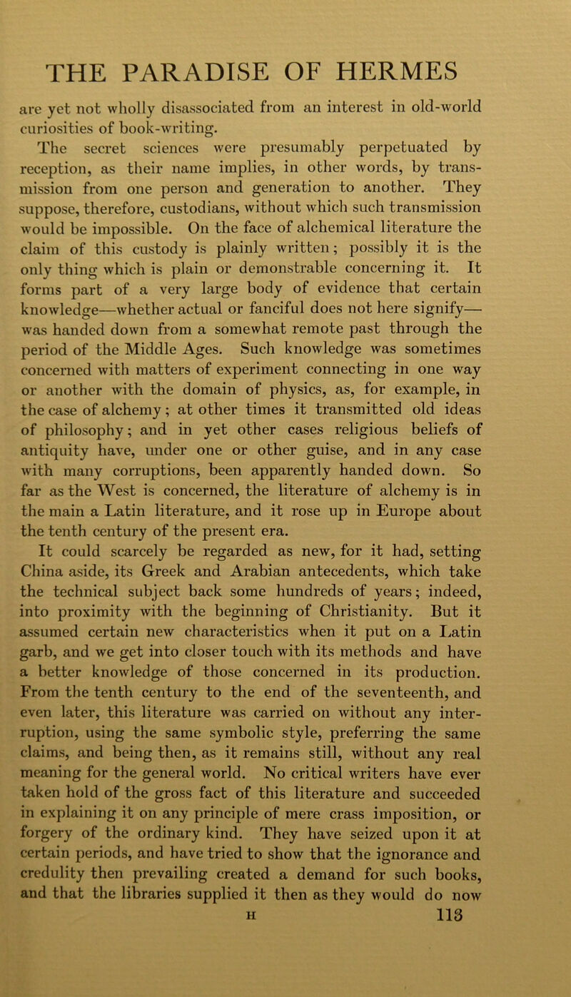 are yet not wholly disassociated from an interest in old-world curiosities of book-writing. The secret sciences were presumably perpetuated by reception, as their name implies, in other words, by trans- mission from one person and generation to another. They suppose, therefore, custodians, without which such transmission would be impossible. On the face of alchemical literature the claim of this custody is plainly written; possibly it is the only thing which is plain or demonstrable concerning it. It forms part of a very large body of evidence that certain knowledge—whether actual or fanciful does not here signify— was handed down from a somewhat remote past through the period of the Middle Ages. Such knowledge was sometimes concerned with matters of experiment connecting in one way or another with the domain of physics, as, for example, in the case of alchemy ; at other times it transmitted old ideas of philosophy; and in yet other cases religious beliefs of antiquity have, under one or other guise, and in any case with many corruptions, been apparently handed down. So far as the West is concerned, the literature of alchemy is in the main a Latin literature, and it rose up in Europe about the tenth century of the present era. It could scarcely be regarded as new, for it had, setting China aside, its Greek and Arabian antecedents, which take the technical subject back some hundreds of years; indeed, into proximity with the beginning of Christianity. But it assumed certain new characteristics when it put on a I^atin garb, and we get into closer touch with its methods and have a better knowledge of those concerned in its production. From the tenth century to the end of the seventeenth, and even later, this literature was carried on without any inter- ruption, using the same symbolic style, preferring the same claims, and being then, as it remains still, without any real meaning for the general world. No critical writers have ever taken hold of the gross fact of this literature and succeeded in explaining it on any principle of mere crass imposition, or forgery of the ordinary kind. They have seized upon it at certain periods, and have tried to show that the ignorance and credulity then prevailing created a demand for such books, and that the libraries supplied it then as they would do now