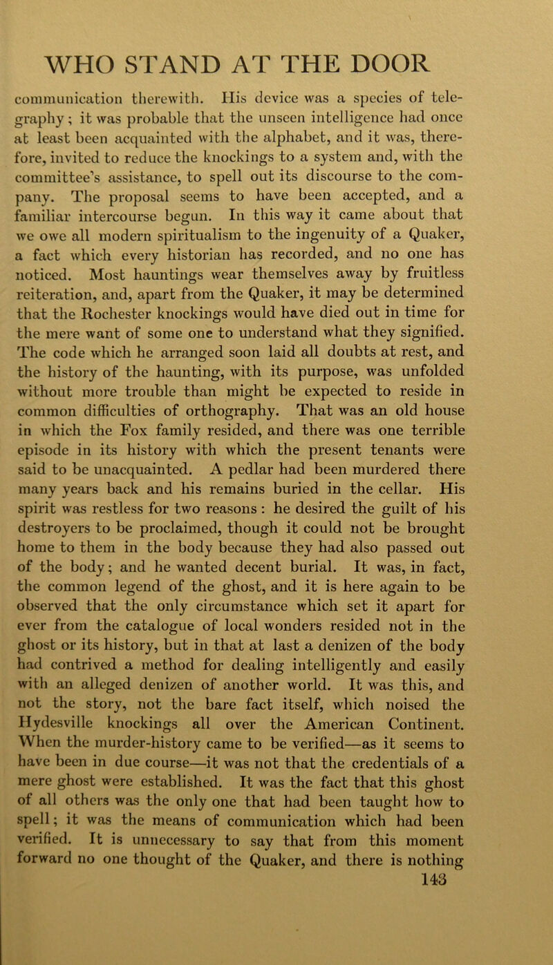 communication therewith. His device was a species of tele- graphy ; it was probable that the unseen intelligence had once at least been acquainted with tlie alphabet, and it was, there- fore, invited to reduce the knockings to a system and, with the committee’s assistance, to spell out its discourse to the com- pany. The proposal seems to have been accepted, and a familiar intercourse begun. In this way it came about that we owe all modern spiritualism to the ingenuity of a Quaker, a fact which every historian has recorded, and no one has noticed. Most hauntings wear themselves away by fruitless reiteration, and, apart from the Quaker, it may be determined that the Rochester knockings would have died out in time for the mere want of some one to understand what they signified. The code which he arranged soon laid all doubts at rest, and the history of the haunting, with its purpose, was unfolded without more trouble than might be expected to reside in common difficulties of orthography. That was an old house in which the Fox family resided, and there was one terrible episode in its history with which the present tenants were said to be unacquainted. A pedlar had been murdered there many years back and his remains buried in the cellar. His spirit was restless for two reasons : he desired the guilt of his destroyers to be proclaimed, though it could not be brought home to them in the body because they had also passed out of the body; and he wanted decent burial. It was, in fact, the common legend of the ghost, and it is here again to be observed that the only circumstance which set it apart for ever from the catalogue of local wonders resided not in the ghost or its history, but in that at last a denizen of the body had contrived a method for dealing intelligently and easily with an alleged denizen of another world. It was this, and not the story, not the bare fact itself, which noised the Hydesville knockings all over the American Continent. When the murder-history came to be verified—as it seems to have been in due course—it was not that the credentials of a mere ghost were established. It was the fact that this ghost of all others was the only one that had been taught how to spell; it was the means of communication which had been verified. It is unnecessary to say that from this moment forward no one thought of the Quaker, and there is nothing