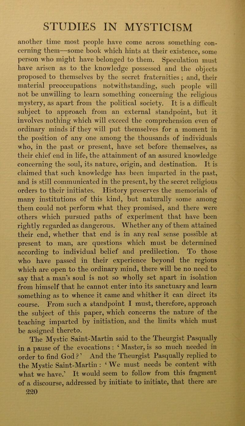 another time most people have come across something con- cerning them—some book which hints at their existence, some person who might have belonged to them. Speculation must have arisen as to the knowledge possessed and the objects proposed to themselves by the secret fraternities ; and, their material preoccupations notwithstanding, such people will not be unwilling to learn something concerning the religious mystery, as apart from the political society. It is a difficult subject to approach from an external standpoint, but it involves nothing which will exceed the comprehension even of ordinary minds if they will put themselves for a moment in the position of any one among the thousands of individuals who, in the past or present, have set before themselves, as their chief end in life, the attainment of an assured knowledge concerning the soul, its nature, origin, and destination. It is claimed that such knowledge has been imparted in the past, and is still communicated in the present, by the secret religious orders to their initiates. History preserves the memorials of many institutions of this kind, but naturally some among them could not perform what they promised, and there were others which pursued paths of experiment that have been rightly regarded as dangerous. Whether any of them attained their end, whether that end is in any real sense possible at present to man, are questions which must be determined according to individual belief and predilection. To those who have passed in their experience beyond the regions which are open to the ordinary mind, there will be no need to say that a man’s soul is not so wholly set apart in isolation from himself that he cannot enter into its sanctuary and learn something as to whence it came and whither it can direct its course. From such a standpoint I must, therefore, approach the subject of this paper, which concerns the nature of the teaching imparted by initiation, and the limits which must be assigned thereto. The Mystic Saint-Martin said to the Theurgist Pasqually in a pause of the evocations : ‘ Master, is so much needed in order to find God ? ’ And the Theurgist Pasqually replied to the Mystic Saint-Martin : ‘ We must needs be content with what we have.’ It would seem to follow from this fragment of a discourse, addressed by initiate to initiate, that there are 320