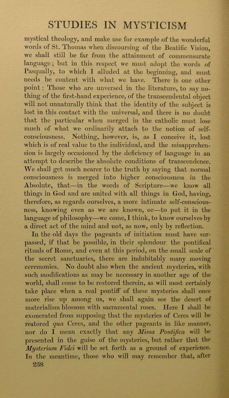 mystical theology, and make use for example of the wonderful words of St. Thomas when discoursing of the Beatific Vision, we shall still be far from the attainment of commensurate language; but in this respect we must adopt the words of Pasqually, to which I alluded at the beginning, and must needs be content with what we have. There is one other point: Those who are unversed in the literature, to say no- thing of the first-hand experience, of the transcendental object will not unnaturally think that the identity of the subject is lost in this contact with the universal, and there is no doubt that the particular when merged in the catholic must lose much of what we ordinarily attach to the notion of self- consciousness. Nothing, however, is, as I conceive it, lost which is of real value to the individual, and the misapprehen- sion is largely occasioned by the deficiency of language in an attempt to describe the absolute conditions of transcendence. We shall get much nearer to the truth by saying that normal consciousness is merged into higher consciousness in the Absolute, that—in the words of Scripture—we know all things in God and are united with all things in God, having, therefore, as regards ourselves, a more intimate self-conscious- ness, knowing even as we are known, or—to put it in the language of philosophy—we come, I think, to know ourselves by a direct act of the mind and not, as now, only by reflection. In the old days the pageants of initiation must have sur- passed, if that be possible, in their splendour the pontifical rituals of Rome, and even at this period, on the small scale of the secret sanctuaries, there are indubitably many moving ceremonies. No doubt also when the ancient mysteries, with such modifications as may be necessary in another age of the world, shall come to be restored therein, as will most certainly take place when a real pontiff of these mysteries shall once more rise up among us, we shall again see the desert of materialism blossom with sacramental roses. Here I sliall be exonerated from supposing that the mysteries of Ceres will be restored qua Ceres, and the other pageants in like manner, nor do I mean exactly that any Missa Pontifica will be presented in the guise of the mysteries, but rather that the Mysterium Fidei will be set forth as a ground of experience. In the meantime, those who will may remember that, after