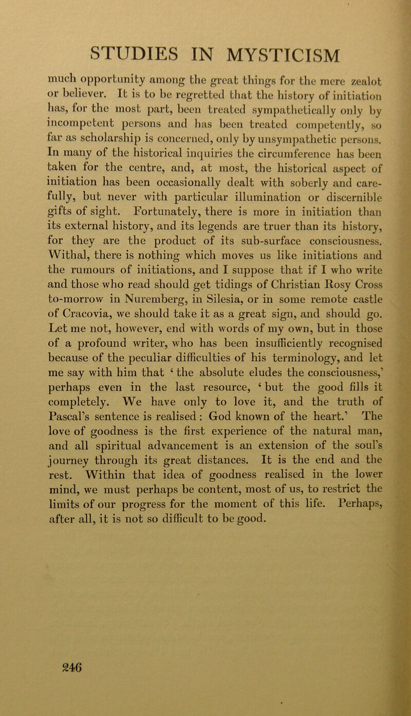 much opportunity among the great things for the mere zealot or believer. It is to be regretted that the history of initiation has, for the most part, been treated sympathetically only by incompetent persons and has been treated competently, so far as scholarship is concerned, only by unsympathetic persons. In many of the historical inquiries the circumference has been taken for the centre, and, at most, the historical aspect of initiation has been occasionally dealt with soberly and care- fully, but never with particular illumination or discernible gifts of sight. Fortunately, there is more in initiation than its external history, and its legends are truer than its history, for they are the product of its sub-surface consciousness. Withal, there is nothing which moves us like initiations and the rumours of initiations, and I suppose that if I who write and those who read should get tidings of Christian Rosy Cross to-morrow in Nuremberg, in Silesia, or in some remote castle of Cracovia, we should take it as a great sign, and should go. Let me not, however, end with words of my own, but in those of a profound writer, who has been insufficiently recognised because of the peculiar difficulties of his terminology, and let me say with him that ‘ the absolute eludes the consciousness,’ perhaps even in the last resource, ‘ but the good fills it completely. We have only to love it, and the truth of Pascal’s sentence is realised : God known of the heart.’ The love of goodness is the first experience of the natural man, and all spiritual advancement is an extension of the soul’s journey through its great distances. It is the end and the rest. Within that idea of goodness realised in the lower mind, we must perhaps be content, most of us, to restrict the limits of our progress for the moment of this life. Perhaps, after all, it is not so difficult to be good.