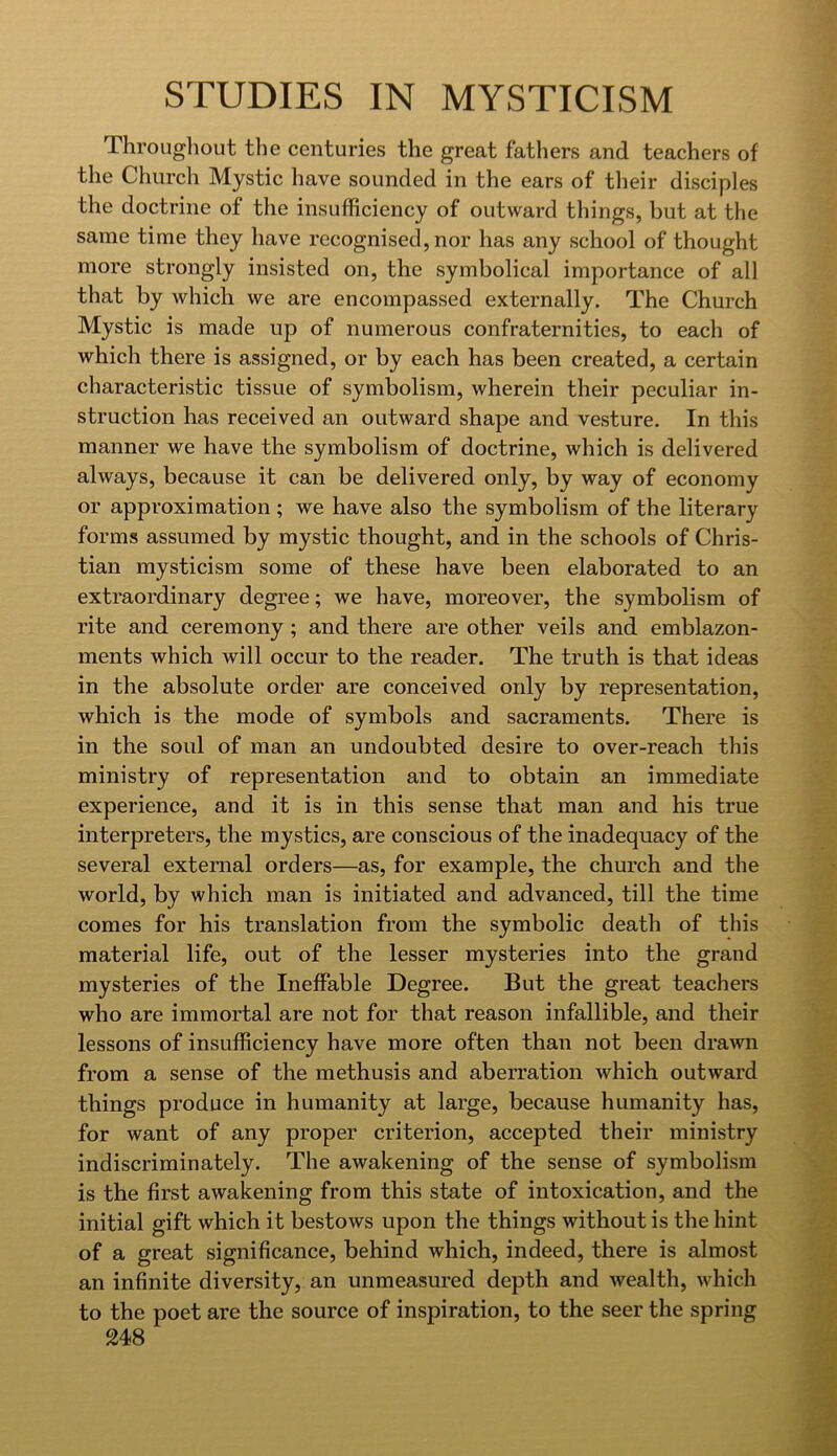 Throiigliout the centuries the great fathers and teachers of the Church Mystic have sounded in the ears of their disciples the doctrine of the insufficiency of outward things, but at the same time they have recognised, nor has any school of thought more strongly insisted on, the symbolical importance of all that by which we are encompassed externally. The Church Mystic is made up of numerous confraternities, to each of which there is assigned, or by each has been created, a certain characteristic tissue of symbolism, wherein their peculiar in- struction has received an outward shape and vesture. In this manner we have the symbolism of doctrine, which is delivered always, because it can be delivered only, by way of economy or approximation ; we have also the symbolism of the literary forms assumed by mystic thought, and in the schools of Chris- tian mysticism some of these have been elaborated to an extraordinary degree; we have, moreover, the symbolism of rite and ceremony; and there are other veils and emblazon- ments which will occur to the reader. The truth is that ideas in the absolute order are conceived only by representation, which is the mode of symbols and sacraments. There is in the soul of man an undoubted desire to over-reach this ministry of representation and to obtain an immediate experience, and it is in this sense that man and his true interpreters, the mystics, are conscious of the inadequacy of the several external orders—as, for example, the church and the world, by which man is initiated and advanced, till the time comes for his translation from the symbolic death of this material life, out of the lesser mysteries into the grand mysteries of the Ineffable Degree. But the great teachers who are immortal are not for that reason infallible, and their lessons of insufficiency have more often than not been drawn from a sense of the methusis and aberration which outward things produce in humanity at large, because humanity has, for want of any proper criterion, accepted their ministry indiscriminately. The awakening of the sense of symbolism is the first awakening from this state of intoxication, and the initial gift which it bestows upon the things without is the hint of a great significance, behind which, indeed, there is almost an infinite diversity, an unmeasured depth and wealth, which to the poet are the source of inspiration, to the seer the spring