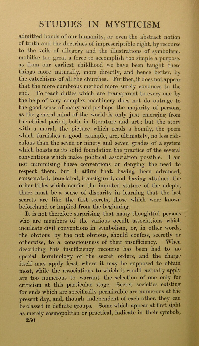 admitted bonds of our humanity, or even the abstract notion of trutli and the doctrines of imprescriptible right, by recourse to the veils of allegory and the illustrations of symbolism, mobilise too great a force to accomplish too simple a purpose, as from our earliest childhood we have been taught these things more naturally, more directly, and hence better, by the catechisms of all the churches. Further, it does not appear that the more cumbrous method more surely conduces to the end. To teach duties which are transparent to every one by the help of very complex machinery does not do outrage to the good sense of many and perhaps the majority of persons, as the general mind of the world is only just emerging from the ethical period, both in literature and art; but the story with a moral, the picture which reads a homily, the poem which furnishes a good example, are, ultimately, no less ridi- culous than the seven or ninety and seven grades of a system which boasts as its solid foundation the practice of the several conventions which make political association possible. I am not minimising these conventions or denying the need to respect them, but I affirm that, having been advanced, consecrated, translated, transfigured, and having attained the other titles which confer the imputed stature of the adepts, there must be a sense of disparity in learning that the last secrets are like the first secrets, those which were known beforehand or implied from the beginning. It is not therefore surprising that many thoughtful persons who are members of the various occult associations which inculcate civil conventions in symbolism, or, in other words, the obvious by the not obvious, should confess, secretly or otherwise, to a consciousness of their insufficiency. When describing this insufficiency recourse has been had to no special terminology of the secret orders, and the charge itself may apply least where it may be supposed to obtain most, while the associations to which it would actually apply are too numerous to warrant the selection of one only for criticism at this particular stage. Secret societies existing for ends which are specifically permissible are numerous at the present day, and, though independent of each other, they can be classed in definite groups. Some which appear at first sight as merely cosmopolitan or practical, indicate in their symbols,