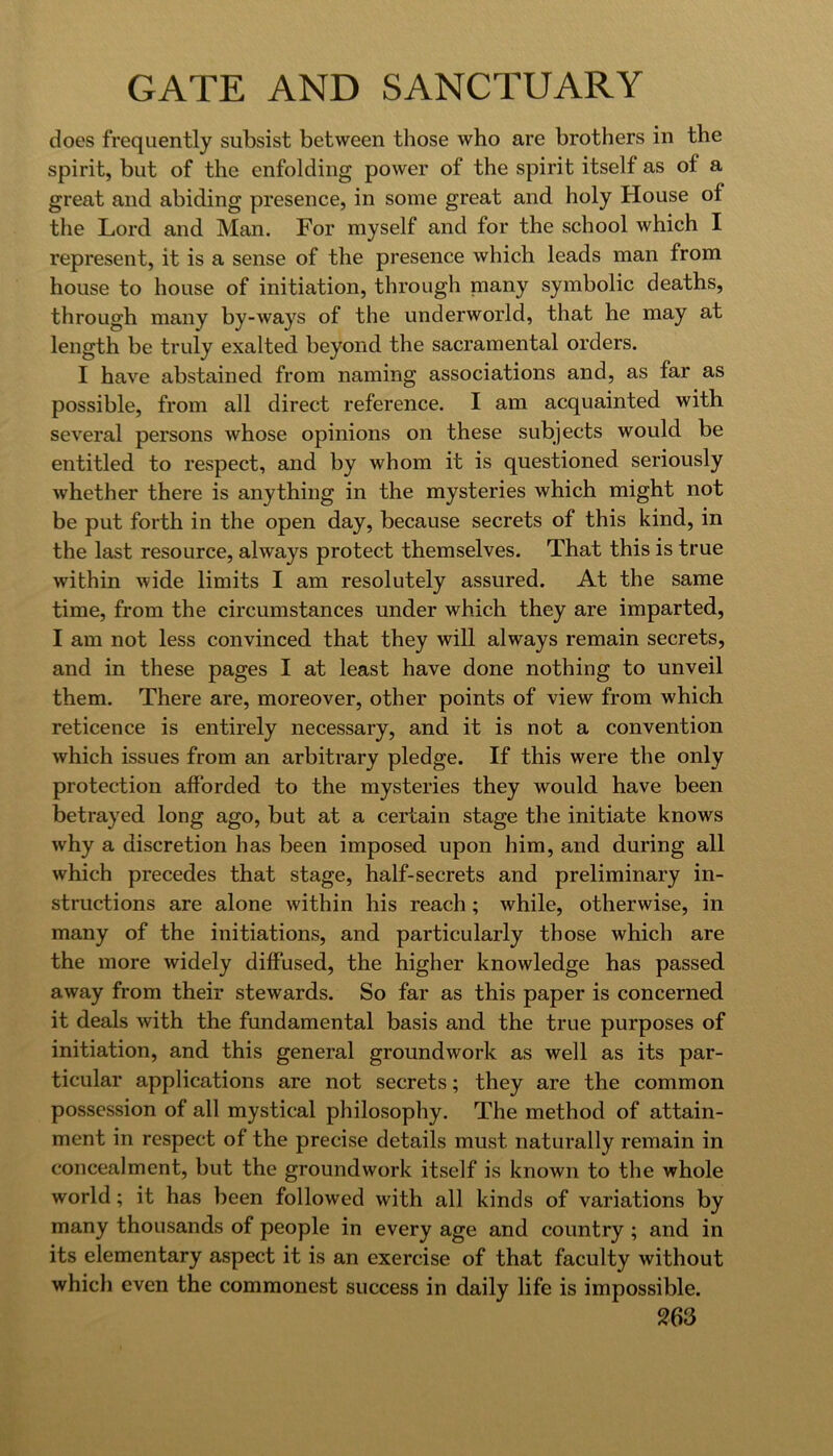 does frequently subsist between those who are brothers in the spirit, but of the enfolding power of the spirit itself as of a great and abiding presence, in some great and holy House of the Lord and Man. For myself and for the school which I represent, it is a sense of the presence which leads man from house to house of initiation, through niany symbolic deaths, through many by-ways of the underworld, that he may at length be truly exalted beyond the sacramental orders. I have abstained from naming associations and, as far as possible, from all direct reference. I am acquainted with several persons whose opinions on these subjects would be entitled to respect, and by whom it is questioned seriously whether there is anything in the mysteries which might not be put forth in the open day, because secrets of this kind, in the last resource, always protect themselves. That this is true within wide limits I am resolutely assured. At the same time, from the circumstances under which they are imparted, I am not less convinced that they will always remain secrets, and in these pages I at least have done nothing to unveil them. There are, moreover, other points of view from which reticence is entirely necessary, and it is not a convention which issues from an arbitrary pledge. If this were the only protection afforded to the mysteries they would have been betrayed long ago, but at a certain stage the initiate knows why a discretion has been imposed upon him, and during all which precedes that stage, half-secrets and preliminary in- structions are alone within his reach; while, otherwise, in many of the initiations, and particularly those which are the more widely diffused, the higher knowledge has passed away from their stewards. So far as this paper is concerned it deals with the fundamental basis and the true purposes of initiation, and this general groundwork as well as its par- ticular applications are not secrets; they are the common possession of all mystical philosophy. The method of attain- ment in respect of the precise details must naturally remain in concealment, but the groundwork itself is known to the whole world; it has been followed with all kinds of variations by many thousands of people in every age and country ; and in its elementary aspect it is an exercise of that faculty without which even the commonest success in daily life is impossible.
