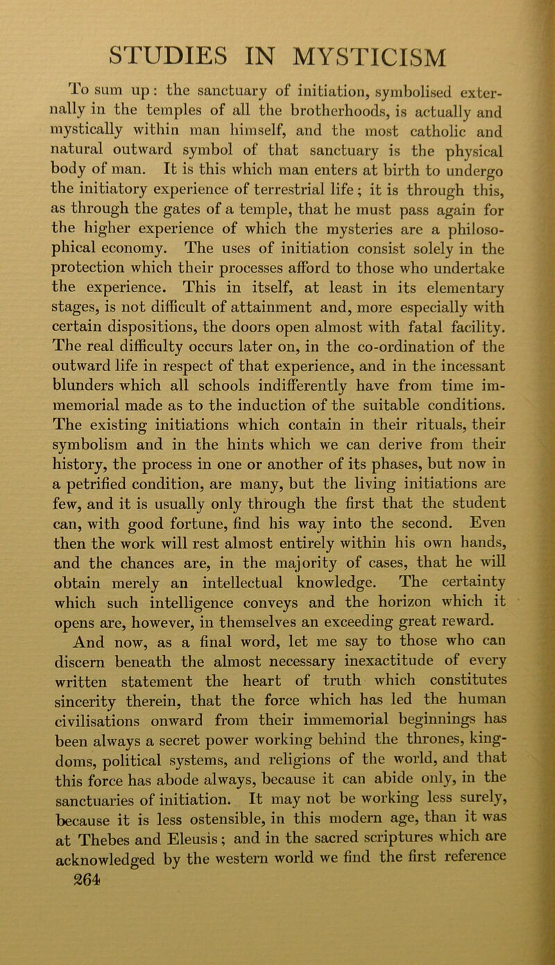 To sum up: the sanctuary of initiation, symbolised exter- nally in the temples of all the brotherhoods, is actually and mystically within man himself, and the most catholic and natural outward symbol of that sanctuary is the physical body of man. It is this which man enters at birth to undergo the initiatory experience of terrestrial life ; it is through this, as through the gates of a temple, that he must pass again for the higher experience of which the mysteries are a philoso- phical economy. The uses of initiation consist solely in the protection which their processes afford to those who undertake the experience. This in itself, at least in its elementary stages, is not difficult of attainment and, more especially with certain dispositions, the doors open almost with fatal facility. The real difficulty occurs later on, in the co-ordination of the outward life in respect of that experience, and in the incessant blunders which all schools indifferently have from time im- memorial made as to the induction of the suitable conditions. The existing initiations which contain in their rituals, their symbolism and in the hints which we can derive from their history, the process in one or another of its phases, but now in a petrified condition, are many, but the living initiations are few, and it is usually only through the first that the student can, with good fortune, find his way into the second. Even then the work will rest almost entirely within his own hands, and the chances are, in the majority of cases, that he will obtain merely an intellectual knowledge. The certainty which such intelligence conveys and the horizon which it opens are, however, in themselves an exceeding great reward. And now, as a final word, let me say to those who can discern beneath the almost necessary inexactitude of every written statement the heart of truth which constitutes sincerity therein, that the force which has led the human civilisations onward from their immemorial beginnings has been always a secret power working behind the thrones, king- doms, political systems, and religions of the world, and that this force has abode always, because it can abide only, in the sanctuaries of initiation. It may not be working less surely, because it is less ostensible, in this modern age, than it was at Thebes and Eleusis; and in the sacred scriptures which are acknowledged by the western world we find the first reference