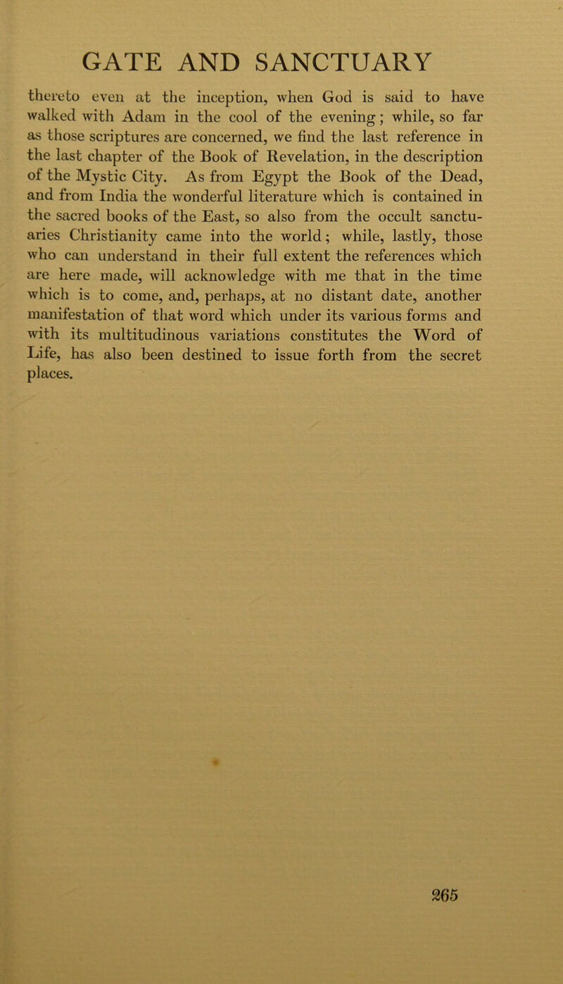 thereto even at the inception, when God is said to have walked with Adam in the cool of the evening; while, so far as those scriptures are concerned, we find the last reference in the last chapter of the Book of Revelation, in the description of the Mystic City. As from Egypt the Book of the Dead, and from India the wonderful literature which is contained in the sacred books of the East, so also from the occult sanctu- aries Christianity came into the world; while, lastly, those who can understand in their full extent the references which are here made, will acknowledge with me that in the time which is to come, and, perhaps, at no distant date, another manifestation of that word which under its various forms and with its multitudinous variations constitutes the Word of Life, has also been destined to issue forth from the secret places.