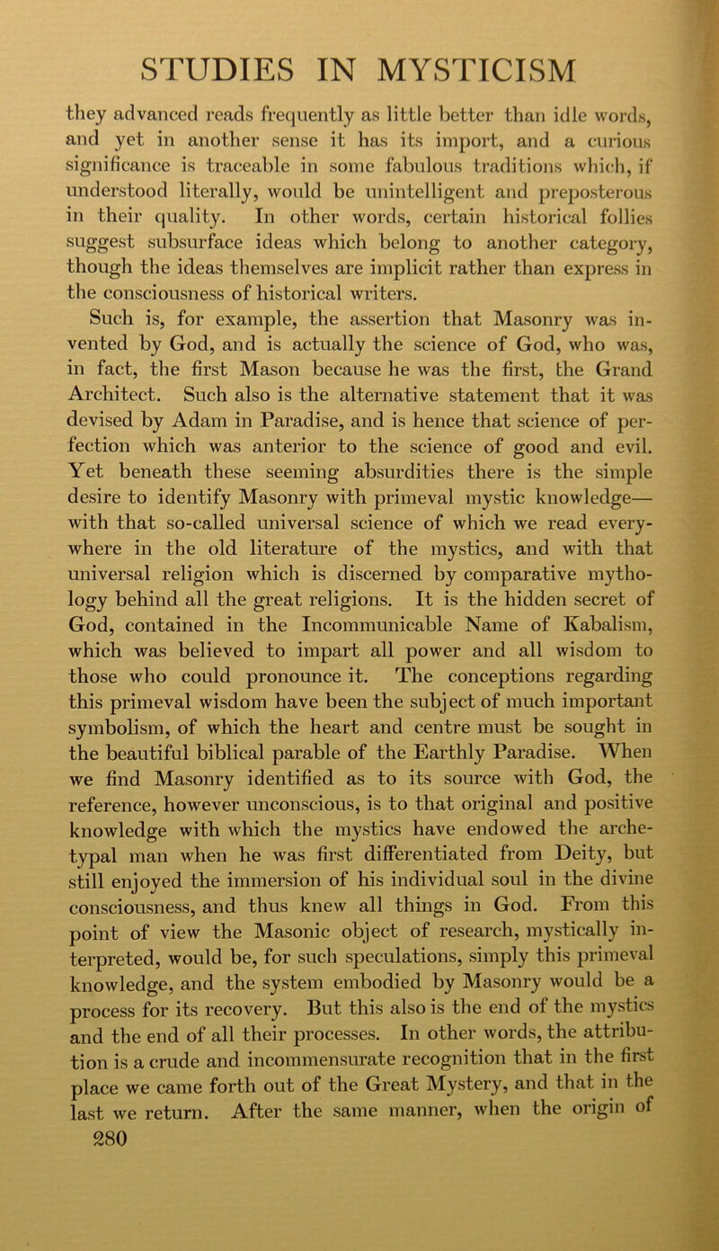 they advanced reads frequently as little better than idle words, and yet in another sense it has its import, and a curious significance is traceable in some fabulous traditions which, if understood literally, would be unintelligent and preposterous in their quality. In other words, certain historical follies suggest subsurface ideas which belong to another category, though the ideas themselves are implicit rather than express in the consciousness of historical writers. Such is, for example, the assertion that Masonry was in- vented by God, and is actually the science of God, who was, in fact, the first Mason because he was the first, the Grand Architect. Such also is the alternative statement that it was devised by Adam in Paradise, and is hence that science of per- fection which was anterior to the science of good and evil. Yet beneath these seeming absurdities there is the simple desire to identify Masonry with primeval mystic knowledge— with that so-called universal science of which we read every- where in the old literature of the mystics, and with that universal religion which is discerned by comparative mytho- logy behind all the great religions. It is the hidden secret of God, contained in the Incommunicable Name of Kabalism, which was believed to impart all power and all wisdom to those who could pronounce it. The conceptions regarding this primeval wisdom have been the subject of much important symbolism, of which the heart and centre must be sought in the beautiful biblical parable of the Earthly Paradise. When we find Masonry identified as to its source with God, the reference, however unconscious, is to that original and positive knowledge with which the mystics have endowed the arche- typal man when he was first differentiated from Deity, but still enjoyed the immersion of his individual soul in the divine consciousness, and thus knew all things in God. From this point of view the Masonic object of research, mystically in- terpreted, would be, for such speculations, simply this primeval knowledge, and the system embodied by Masonry would be a process for its recovery. But this also is the end of the mystics and the end of all their processes. In other words, the attribu- tion is a crude and incommensurate recognition that in the first place we came forth out of the Great Mystery, and that in the last we return. After the same manner, wlien the origin of