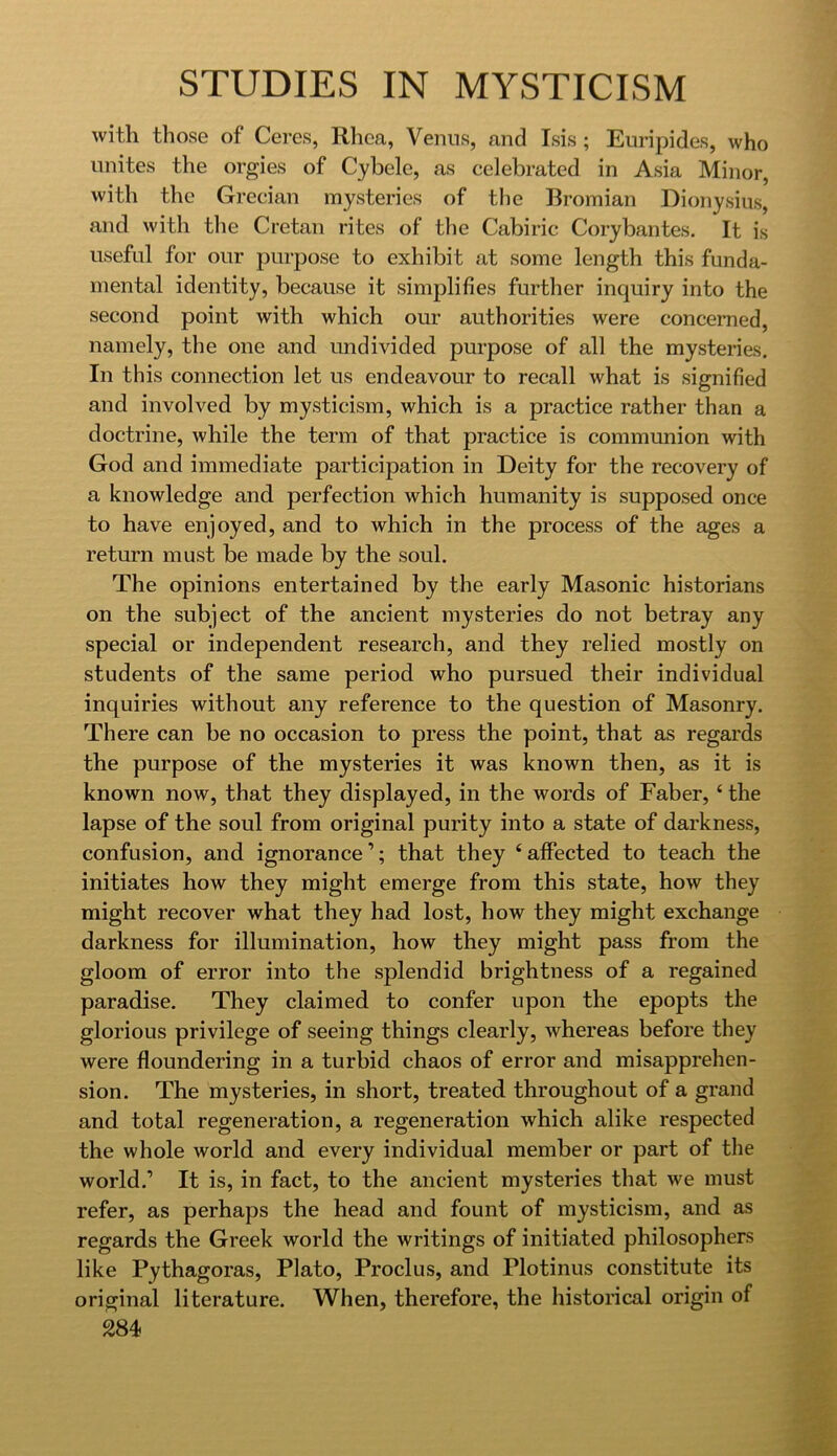 with those of Ceres, Rhea, Venus, and Isis ; Euripides, who unites the orgies of Cybele, as celebrated in Asia Minor, with the Grecian mysteries of the Rromian Dionysius, and with tlie Cretan rites of the Cabiric Corybantes. It is useful for our purpose to exhibit at some length this funda- mental identity, because it simplifies further inquiry into the second point with which our authorities were concerned, namely, the one and undivided purpose of all the mysteries. In this connection let us endeavour to recall what is signified and involved by mysticism, which is a practice rather than a doctrine, while the term of that practice is communion with God and immediate participation in Deity for the recovery of a knowledge and perfection which humanity is supposed once to have enjoyed, and to which in the process of the ages a return must be made by the soul. The opinions entertained by the early Masonic historians on the subject of the ancient mysteries do not betray any special or independent research, and they relied mostly on students of the same period who pursued their individual inquiries without any reference to the question of Masonry. There can be no occasion to press the point, that as regards the purpose of the mysteries it was known then, as it is known now, that they displayed, in the words of Faber, ‘ the lapse of the soul from original purity into a state of darkness, confusion, and ignorance’; that they ‘affected to teach the initiates how they might emerge from this state, how they might recover what they had lost, how they might exchange darkness for illumination, how they might pass from the gloom of error into the splendid brightness of a regained parad.ise. They claimed to confer upon the epopts the glorious privilege of seeing things clearly, whereas before they were floundering in a turbid chaos of error and misapprehen- sion. The mysteries, in short, treated throughout of a grand and total regeneration, a regeneration which alike respected the whole world and every individual member or part of the world.’ It is, in fact, to the ancient mysteries that we must refer, as perhaps the head and fount of mysticism, and as regards the Greek world the writings of initiated philosophers like Pythagoras, Plato, Proclus, and Plotinus constitute its original literature. When, therefore, the historical origin of