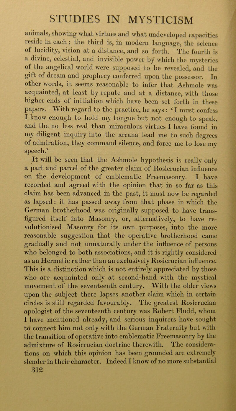 animals, showing what virtues and what undeveloped capacities reside in each; the third is, in modern language, the science of lucidity, vision at a distance, and so forth. The fourth is a divine, celestial, and invisible power by which the mysteries of the angelical world were supposed to be revealed, and the gift of dream and prophecy conferred upon the possessor. In other words, it seems reasonable to infer that Ashmole was acquainted, at least by repute and at a distance, with those higher ends of initiation which have been set forth in these papers. With regard to the practice, he says : ‘ I must confess I know enough to hold my tongue but not enough to speak, and the no less real than miraculous virtues I have found in my diligent inquiry into the arcana lead me to such degrees of admiration, they command silence, and force me to lose my speech.’ It will be seen that the Ashmole hypothesis is really only a part and parcel of the greater claim of Rosicrucian influence on the development of emblematic Freemasonry. I have recorded and agreed with the opinion that in so far as this claim has been advanced in the past, it must now be regarded as lapsed: it has passed away from that phase in which the German brotherhood was originally supposed to have trans- figured itself into Masonry, or, alternatively, to have re- volutionised Masonry for its own purposes, into the more reasonable suggestion that the operative brotherhood came gradually and not unnaturally under the influence of persons who belonged to both associations, and it is rightly considered as an Hermetic rather than an exclusively Rosicrucian influence. This is a distinction which is not entirely appreciated by those who are acquainted only at second-hand with the mystical movement of the seventeenth century. With the older views upon the subject there lapses another claim which in certain circles is still regarded favourably. The greatest Rosicrucian apologist of the seventeenth century was Robert Fludd, whom I have mentioned already, and serious inquirers have sought to connect him not only with the German Fraternity but with the transition of operative into emblematic Freemasonry by the admixture of Rosicrucian doctrine therewith. The considera- tions on which this opinion has been grounded are extremely slender in their character. Indeed I know of no more substantial