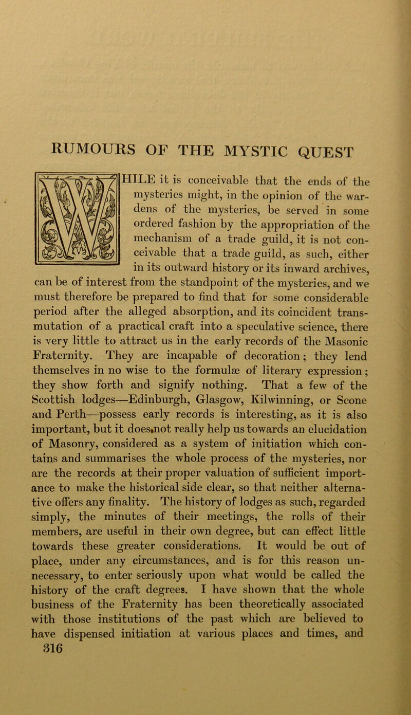 RUMOURS OF THE MYSTIC QUEST HILE it is conceivable that the ends of the mysteries might, in the opinion of the war- dens of the mysteries, be served in some ordered fashion by the appropriation of the mechanism of a trade guild, it is not con- ceivable that a trade guild, as such, either in its outward history or its inward archives, can be of interest from the standpoint of the mysteries, and we must therefore be prepared to find that for some considerable period after the alleged absorption, and its coincident trans- mutation of a practical craft into a speculative science, there is very little to attract us in the early records of the Masonic Fraternity. They are incapable of decoration; they lend themselves in no wise to the formulae of literary expression; they show forth and signify nothing. That a few of the Scottish lodges—Edinburgh, Glasgow, Kilwinning, or Scone and Perth—possess early records is interesting, as it is also important, but it doesmot really help us towards an elucidation of Masonry, considered as a system of initiation which con- tains and summarises the whole process of the mysteries, nor are the records at their proper valuation of sufficient import- ance to make the historical side clear, so that neither alterna- tive offers any finality. The history of lodges as such, regarded simply, the minutes of their meetings, the rolls of their members, are useful in their own degree, but can effect little towards these greater considerations. It would be out of place, under any circumstances, and is for this reason un- necessary, to enter seriously upon what would be called the history of the craft degrees. I have shown that the whole business of the Fraternity has been theoretically associated with those institutions of the past which are believed to have dispensed initiation at various places and times, and