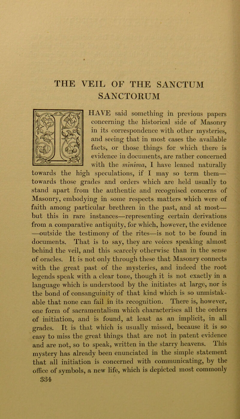 THE VEIL OF THE SANCTUM SANCTORUM HAVE said something in previous papers concerning the historical side of Masonry in its correspondence with other mysteries, and seeing that in most cases the available facts, or those things for which there is evidence in documents, are rather concerned with the minima, I have leaned naturally towards the high speculations, if I may so term them— towards those grades and orders which are held usually to stand apart from the authentic and recognised concerns of Masonry, embodying in some respects matters which were of faith among particular brethren in the past, and at most— but this in rare instances—representing certain derivations from a comparative antiquity, for which, however, the evidence —outside the testimony of the rites—is not to be found in documents. That is to say, they are voices speaking almost behind the veil, and this scarcely otherwise than in the sense of oracles. It is not only through these that Masonry connects with the great past of the mysteries, and indeed the root legends speak with a clear tone, though it is not exactly in a language which is understood by the initiates at large, nor is the bond of consanguinity of that kind which is so unmistak- able that none can fail in its recognition. There is, however, one form of sacramentalism which characterises all the orders of initiation, and is found, at least as an implicit, in all grades. It is that which is usually missed, because it is so easy to miss the great things that are not in patent evidence and are not, so to speak, written in the starry heavens. This mystery has already been enunciated in the simple statement that all initiation is concerned with communicating, by the office of symbols, a new life, which is depicted most commonly