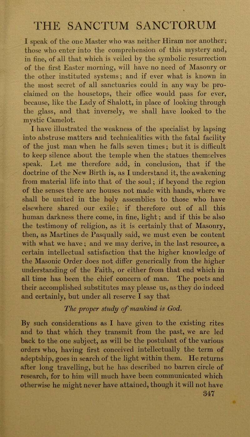 I speak of the one Master who was neither Hiram nor another; those who enter into the comprehension of this mystery and, in fine, of all that which is veiled by the symbolic resurrection of the first Easter morning, will have no need of Masonry or the other instituted systems; and if ever what is known in the most secret of all sanctuaries could in any way be pro- claimed on the housetops, their office would pass for ever, because, like the Lady of Shalott, in place of looking through the glass, and that inversely, we shall have looked to the mystic Camelot. I have illustrated the weakness of the specialist by lapsing into abstruse matters and technicalities with the fatal facility of the just man when he falls seven times; but it is difficult to keep silence about the temple when the statues themselves speak. Let me therefore add, in conclusion, that if the doctrine of the New Birth is, as I understand it, the awakening from material life into that of the soul; if beyond the region of the senses there are houses not made with hands, where we shall be united in the holy assemblies to those who have elsewhere shared our exile; if therefore out of all this human darkness there come, in fine, light; and if this be also the testimony of religion, as it is certainly that of Masonry, then, as Martines de Pasqually said, we must even be content with what we have; and we may derive, in the last resource, a certain intellectual satisfaction that the higher knowledge of the Masonic Order does not differ generically from the higher understanding of the Faith, or either from that end which in all time has been the chief concern of man. The poets and their accomplished substitutes may please us, as they do indeed and certainly, but under all reserve I say that The proper study of mankind is God. By such considerations as I have given to the existing rites and to that which they transmit from the past, we are led back to the one subject, as will be the postulant of the various orders who, having first conceived intellectually the term of adeptship, goes in search of the light within them. He returns after long travelling, but he has described no barren circle of research, for to him will much have been communicated which otherwise he might never have attained, though it will not have