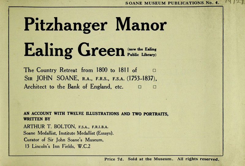 Pitzhanger Manor Ealing Green The Country Retreat from 1800 to 1811 of □ Sir JOHN SOANE, r.a., f.r.s., f.s.a. (1753-1837), Architect to the Bank of England, etc. □ □ AN ACCOUNT WITH TWELVE ILLUSTRATIONS AND TWO PORTRAITS, WRITTEN BY ARTHUR T. BOLTON, f.s.a., f.r.i.b.a. Soane Medallist, Institute Medallist (Essays). Curator of Sir John Soane’s Museum, 13 Lincoln’s Inn Fields, W.C.2