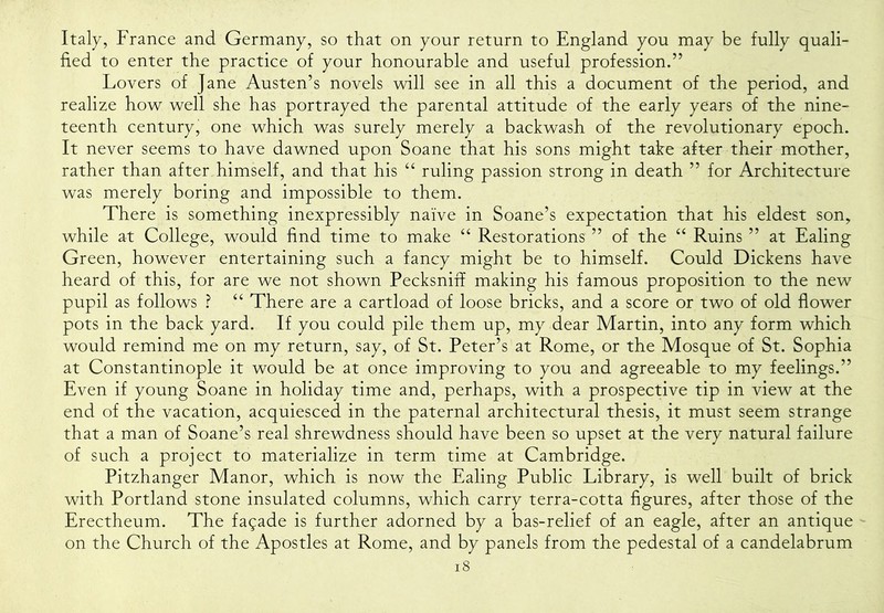 Italy, France and Germany, so that on your return to England you may be fully quali- fied to enter the practice of your honourable and useful profession.” Lovers of Jane Austen’s novels will see in all this a document of the period, and realize how well she has portrayed the parental attitude of the early years of the nine- teenth century, one which was surely merely a backwash of the revolutionary epoch. It never seems to have dawned upon Soane that his sons might take aft€r their mother, rather than after himself, and that his “ ruling passion strong in death ” for Architecture was merely boring and impossible to them. There is something inexpressibly naive in Soane’s expectation that his eldest son, while at College, would find time to make Restorations ” of the “ Ruins ” at Ealing Green, however entertaining such a fancy might be to himself. Could Dickens have heard of this, for are we not shown Pecksniff making his famous proposition to the new^ pupil as follows ? “ There are a cartload of loose bricks, and a score or two of old flower pots in the back yard. If you could pile them up, my dear Martin, into any form which would remind me on my return, say, of St. Peter’s at Rome, or the Mosque of St. Sophia at Constantinople it would be at once improving to you and agreeable to my feelings.” Even if young Soane in holiday time and, perhaps, with a prospective tip in view at the end of the vacation, acquiesced in the paternal architectural thesis, it must seem strange that a man of Soane’s real shrewdness should have been so upset at the very natural failure of such a project to materialize in term time at Cambridge. Pitzhanger Manor, which is now the Ealing Public Library, is well built of brick with Portland stone insulated columns, which carry terra-cotta figures, after those of the Erectheum. The fagade is further adorned by a bas-relief of an eagle, after an antique on the Church of the Apostles at Rome, and by panels from the pedestal of a candelabrum i8