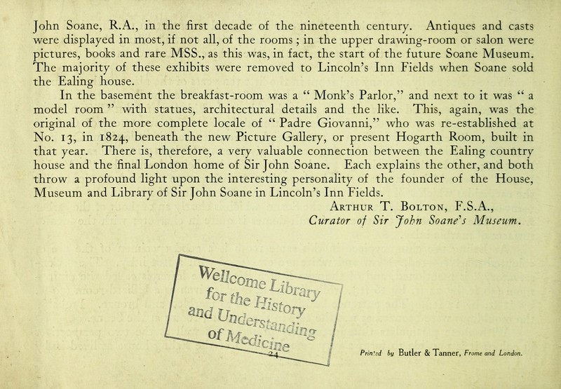 were displayed in most, if not all, of the rooms; in the upper drawing-room or salon were pictures, books and rare MSS., as this was, in fact, the start of the future Soane Museum. The majority of these exhibits were removed to Lincoln’s Inn Fields when Soane sold the Ealing house. In the basement the breakfast-room was a “ Monk’s Parlor,” and next to it was ‘‘ a model room ” with statues, architectural details and the like. This, again, was the original of the more complete locale of ‘‘ Padre Giovanni,” who was re-established at No. 13, in 1824, beneath the new Picture Gallery, or present Hogarth Room, built in that year. There is, therefore, a very valuable connection between the Ealing country house and the final London home of Sir John Soane. Each explains the other, and both throw a profound light upon the interesting personality of the founder of the House, Museum and Library of Sir John Soane in Lincoln’s Inn Fields. Arthur T. Bolton, F.S.A., Curator of Sir John Soane^s Museum,