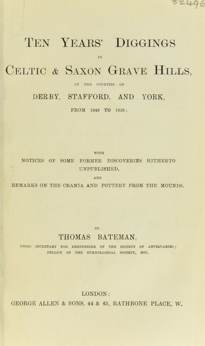 15^4.96 Ten Years’ Diggings IN Celtic & Saxon Grave Hills, IN THE COUNTIES OP DERBY, STAFFORD, AND YORK, FROM 1848 TO 1858; WITH NOTICES OF SOME FORMER DISCOVERIES HITHERTO UNPUBLISHED, AND REMARKS ON THE CRANIA AND POTTERY FROM THE MOUNDS. BY THOMAS BATEMAN, LOCAL SECRETARY FOR DERBYSHIRE OP THE SOCIETY OF ANTIQUARIES ; FELLOW OP THE ETHNOLOGICAL SOCIETY, ETC. LONDON: GEORGE ALLEN & SONS, 44 & 45, RATHBONE PLACE, W,