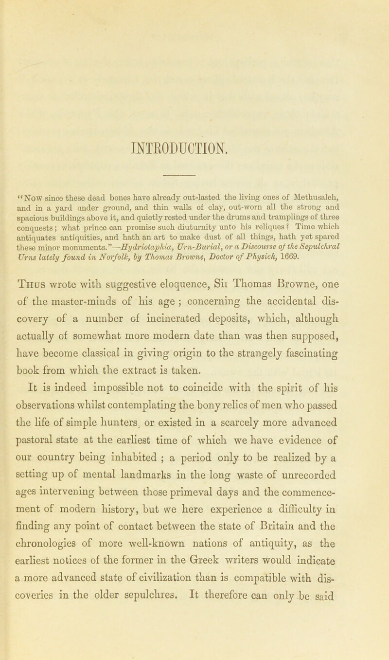 INTRODUCTION. “Now since these dead bones have already out-lasted the living ones of Metbusaleb, and in a yard under ground, and thin walls of clay, out-worn all the strong and spacious buildings above it, and quietly rested under the drums and tramplings of three conquests; what prince can promise such diutumity unto his reliques ? Time which nntiquates antiquities, and hath an art to make dust of all things, hath yet spared these minor monuments.”—Hydriotaphia, Urn-Burial, or a Discourse oj the Sepulchral Urns lately found in Norfolk, by Thomas Browne, Doctor of Physick, 1669. Thus wrote with suggestive eloquence, Sir Thomas Browne, one of the master-minds of his age ; concerning the accidental dis- covery of a number of incinerated deposits, which, although actually of somewhat more modern date than was then supposed, have become classical in giving origin to the strangely fascinating book from which the extract is taken. It is indeed impossible not to coincide with the spirit of his observations whilst contemplating the bony relics of men who passed the life of simple hunters or existed in a scarcely more advanced pastoral state at the earliest time of which we have evidence of our country being inhabited ; a period only to be realized by a setting up of mental landmarks in the long waste of unrecorded ages intervening between those primeval days and the commence- ment of modern history, but we here experience a difficulty in finding any point of contact between the state of Britain and the chronologies of more well-known nations of antiquity, as the earliest notices of the former in the Greek writers would indicate a more advanced state of civilization than is compatible with dis- coveries in the older sepulchres. It therefore can only be said