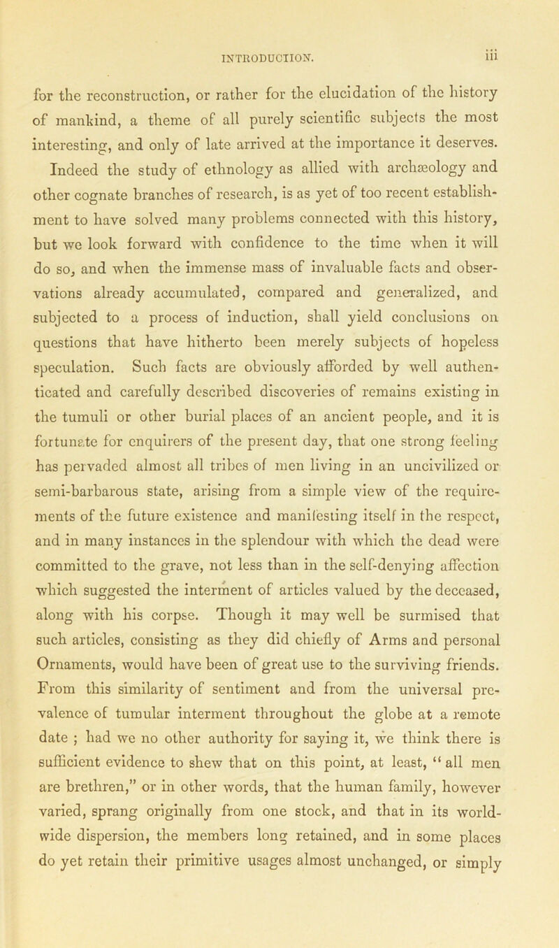 for the reconstruction, or rather for the elucidation of the history of mankind, a theme of all purely scientific subjects the most interesting, and only of late arrived at the importance it deserves. Indeed the study of ethnology as allied with archeology and other cognate branches of research, is as yet of too recent establish- ment to have solved many problems connected with this history, but we look forward with confidence to the time when it will do so, and when the immense mass of invaluable facts and obser- vations already accumulated, compared and generalized, and subjected to a process of induction, shall yield conclusions on questions that have hitherto been merely subjects of hopeless speculation. Such facts are obviously afforded by well authen- ticated and carefully described discoveries of remains existing in the tumuli or other burial places of an ancient people, and it is fortunate for enquirers of the present day, that one strong feeling has pervaded almost all tribes of men living in an uncivilized or semi-barbarous state, arising from a simple view of the require- ments of the future existence and manifesting itself in the respect, and in many instances in the splendour with which the dead were committed to the grave, not less than in the self-denying affection which suggested the interment of articles valued by the deceased, along with his corpse. Though it may well be surmised that such articles, consisting as they did chiefly of Arms and personal Ornaments, would have been of great use to the surviving friends. From this similarity of sentiment and from the universal pre- valence of tumular interment throughout the globe at a remote date ; had we no other authority for saying it, we think there is suflicient evidence to shew that on this point, at least, “ all men are brethren,” or in other words, that the human family, however varied, sprang originally from one stock, and that in its world- wide dispersion, the members long retained, and in some places do yet retain their primitive usages almost unchanged, or simply