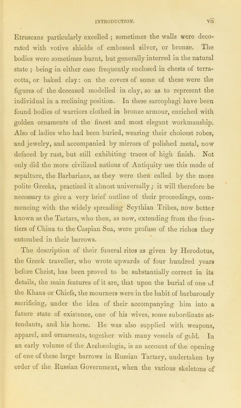 Etruscans particularly excelled ; sometimes the walls were deco- rated with votive shields of embossed silver, or bronze. The bodies were sometimes burnt, but generally interred in the natural state ; being in either case frequently enclosed in chests of terra- cotta, or baked clay: on the covers of some of these were the figures of the deceased modelled in clay, so as to represent the individual in a reclining position. In these sarcophagi have been found bodies of warriors clothed in bronze armour, enriched with golden ornaments of the finest and most elegant workmanship. Also of ladies who had been buried, wearing their choicest robes, and jewelry, and accompanied by mirrors of polished metal, now defaced by rust, but still exhibiting traces of high finish. Not only did the more civilized nations of Antiquity use this mode of sepulture, the Barbarians, as they were then called by the more polite Greeks, practised it almost universally; it will therefore be necessary to give a very brief outline of their proceedings, com- mencing with the widely spreading Scythian Tribes, now better known as the Tartars, who then, as now, extending from the fron- tiers of China to the Caspian Sea, were profuse of the riches they entombed in their barrows. The description of their funeral rites as given by Herodotus, the Greek traveller, who wrote upwards of four hundred years before Christ, has been proved to be substantially correct in its details, the main features of it are, that upon the burial of one of the Khans or Chiefs, the mourners were in the habit of barbarously sacrificing, under the idea of their accompanying him into a future state of existence, one of his wives, some subordinate at- tendants, and his horse. He was also supplied with weapons, apparel, and ornaments, together with many vessels of gold. In an early volume of the Archseologia, is an account of the opening of one of these large barrows in Russian Tartary, undertaken by order of the Russian Government, when the various skeletons of