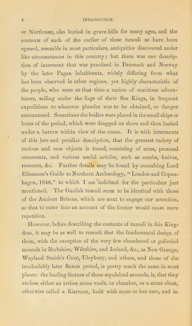 or Northmen, also buried in grave-hills for many ages, and the contents of such of the earlier of these tumuli as have been opened, resemble in most particulars, antiquities discovered under like circumstances in this country ; but there was one descrip- tion of interment that was practised in Denmark and Norway by the later Pagan inhabitants, -widely differing from what has been observed in other regions, yet highly characteristic of the people, who were at that time a nation of maritime adven- turers, sailing under the flags of their Sea Kings, in frequent expeditions to wherever plunder was to be obtained, or danger encountered. Sometimes the bodies were placed in the small ships or boats of the period, which were dragged on shore and then buried under a barrow within view of the ocean. It is with interments of this late and peculiar description, that the greatest variety of curious and rare objects is found, consisting of arms, personal ornaments, and various useful articles, such as combs, knives, tweezers, &c. Further details may be found by consulting Lord Ellesmere’s Guide to Northern Archaeology, “ London and Copen- hagen, 1848,” to which I am indebted for the particulars just mentioned. The Gaulish tumuli seem to be identical with those of the Ancient Britons, which are next to engage our attention, so that to enter into an account of the former would cause mere repetition. However, before describing the contents of tumuli in this King- dom, it may be as well to remark that the fundamental design of them, with the exception of the very few chambered or galleried mounds in Berkshire, Wiltshire, and Ireland, &c., as New Grange, Wayland Smith’s Cave, Uleybury, and others, and those of the incalculably later Saxon period, is pretty much the same in most places: the leading feature of these sepulchral mounds, is, that they enclose either an artless stone vault, or chamber, or a stone chest, otherwise called a Kistvaen, built with more or less care, and in