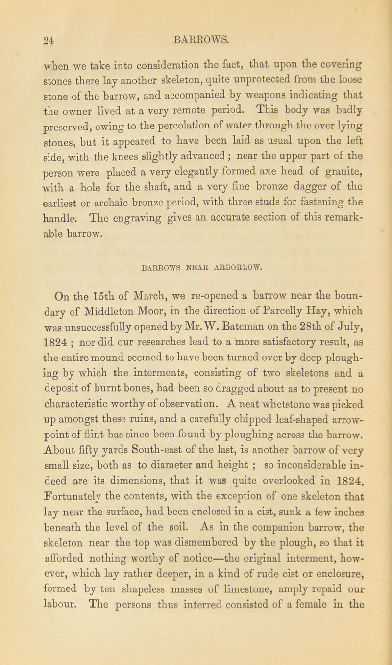 when we take into consideration the fact, that upon the covering stones there lay another skeleton, quite unprotected from the loose stone of the harrow, and accompanied by weapons indicating that the owner lived at a very remote period. This body was badly preserved, owing to the percolation of water through the over lying stones, but it appeared to have been laid as usual upon the left side, with the knees slightly advanced ; near the upper part of the person were placed a very elegantly formed axe head of granite, with a hole for the shaft, and a very fine bronze dagger of the earliest or archaic bronze period, with three studs for fastening the handle. The engraving gives an accurate section of this remark- able barrow. BARROWS NEAR ARBORLOW. On the 15th of March, we re-opened a barrow near the boun- dary of Middleton Moor, in the direction of Parcelly Hay, which was unsuccessfully opened by Mr. W. Bateman on the 28th of July, 1824 ; nor did our researches lead to a more satisfactory result, as the entire mound seemed to have been turned over by deep plough- ing by which the interments, consisting of two skeletons and a deposit of burnt bones, had been so dragged about as to present no characteristic worthy of observation. A neat whetstone was picked up amongst these ruins, and a carefully chipped leaf-shaped arrow- point of flint has since been found by ploughing across the barrow. About fifty yards South-east of the last, is another barrow of very small size, both as to diameter and height ; so inconsiderable in- deed are its dimensions, that it was quite overlooked in 1824. Fortunately the contents, with the exception of one skeleton that lay near the surface, had been enclosed in a cist, sunk a few inches beneath the level of the soil. As in the companion barrow, the skeleton near the top was dismembered by the plough, so that it afforded nothing worthy of notice—the original interment, how- ever, which lay rather deeper, in a kind of rude cist or enclosure, formed by ten shapeless masses of limestone, amply repaid our labour. The persons thus interred consisted of a female in the