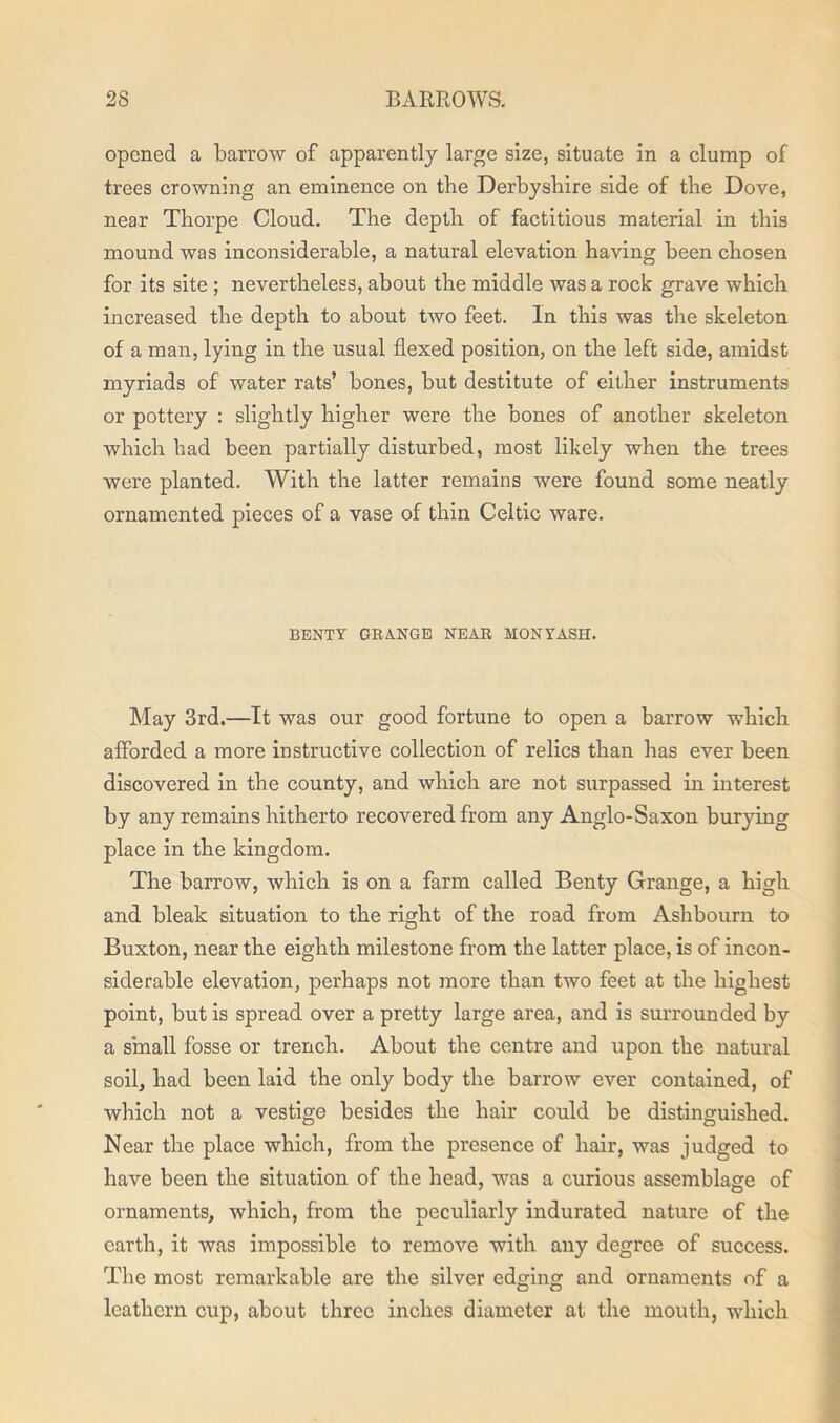 opened a barrow of apparently large size, situate in a clump of trees crowning an eminence on the Derbyshire side of the Dove, near Thorpe Cloud. The depth of factitious material in this mound was inconsiderable, a natural elevation having been chosen for its site ; nevertheless, about the middle was a rock grave which increased the depth to about two feet. In this was the skeleton of a man, lying in the usual flexed position, on the left side, amidst myriads of water rats’ bones, but destitute of either instruments or pottery : slightly higher were the bones of another skeleton which had been partially disturbed, most likely when the trees were planted. With the latter remains were found some neatly ornamented pieces of a vase of thin Celtic ware. BENTY GRANGE NEAR MONYASH. May 3rd.—It was our good fortune to open a barrow which afforded a more instructive collection of relics than has ever been discovered in the county, and which are not surpassed in interest by any remains hitherto recovered from any Anglo-Saxon burying place in the kingdom. The barrow, which is on a farm called Benty Grange, a high and bleak situation to the right of the road from Ashbourn to Buxton, near the eighth milestone from the latter place, is of incon- siderable elevation, perhaps not more than two feet at the highest point, but is spread over a pretty large area, and is surrounded by a small fosse or trench. About the centre and upon the natural soil, had been laid the only body the barrow ever contained, of which not a vestige besides the hair could be distinguished. Near the place which, from the presence of hair, was judged to have been the situation of the head, was a curious assemblage of ornaments, which, from the peculiarly indurated nature of the earth, it was impossible to remove with any degree of success. The most remarkable are the silver edging and ornaments of a leathern cup, about three inches diameter at the mouth, which