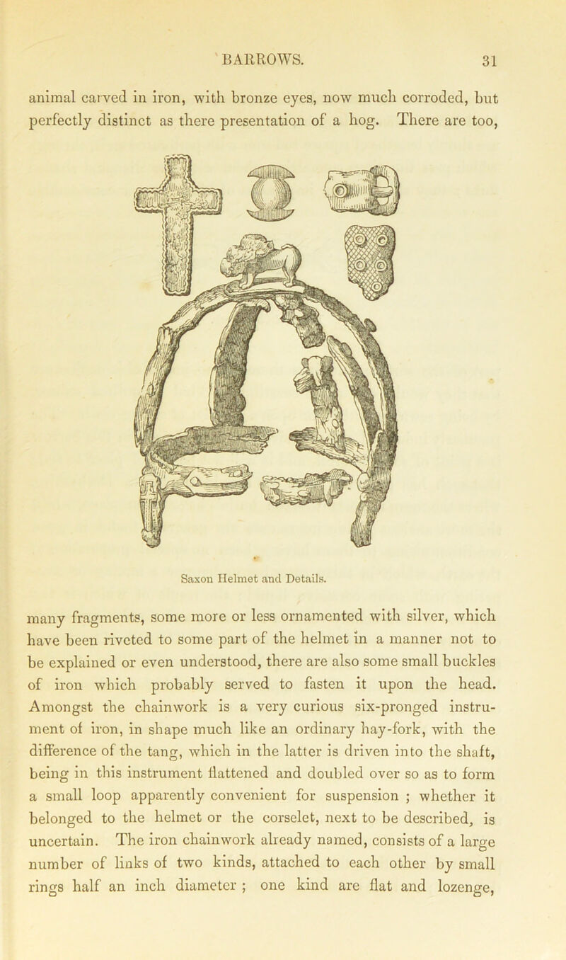 animal carved in iron, with bronze eyes, now much corroded, but perfectly distinct as there presentation of a hog. There are too, Saxon Helmet and Details. many fragments, some more or less ornamented with silver, which have been riveted to some part of the helmet in a manner not to be explained or even understood, there are also some small buckles of iron which probably served to fasten it upon the head. Amongst the chainwork is a very curious six-pronged instru- ment of iron, in shape much like an ordinary hay-fork, with the difference of the tang, which in the latter is driven into the shaft, being in this instrument flattened and doubled over so as to form a small loop apparently convenient for suspension ; whether it belonged to the helmet or the corselet, next to be described, is uncertain. The iron chainwork already named, consists of a large number of links of two kinds, attached to each other by small rings half an inch diameter ; one kind are flat and lozenge,