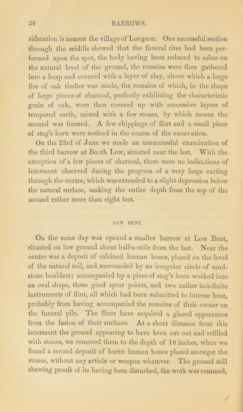 sideration is nearest the village of Longnor. One successful section through the middle shewed that the funeral rites had been per- formed upon the spot, the body having been reduced to ashes on the natural level of the ground, the remains were then gathered into a heap and covered with a layer of clay, above which a large fire of oak timber was made, the remains of which, in the shape of large pieces of charcoal, perfectly exhibiting the characteristic grain of oak, were then covered up with successive layers of tempered earth, mixed with a few stones, by which means the mound was formed. A few clippings of flint and a small piece of stag’s horn were noticed in the course of the excavation. On the 23rd of June we made an unsuccessful examination of the third barrow at Booth Low, situated near the last. With the exception of a few pieces of charcoal, there were no indications of interment observed during the progress of a very large cutting through the centre, which was extended to a slight depression below the natural surface, making the entire depth from the top of the mound rather more than eight feet. LOW BENT. On the same day was opened a smaller barrow at Low Bent, situated on low ground about half-a-mile from the last. Near the centre was a deposit of calcined human bones, placed on the level of the natural soil, and surrounded by an irregular circle of sand- stone boulders; accompanied by a piece of stag’s horn -worked into an oval shape, three good spear points, and two rather indefinite instruments of flint, all which had been submitted to intense heat, probably from having accompanied the remains of their owner on the funeral pile. The flints have acquired a glazed appearance from the fusion of their surfaces. At a short distance from this interment the ground appearing to have been cut out and refilled with stones, we removed them to the depth of 18 inches, when we found a second deposit of burnt human bones placed amongst the stones, without any article or weapon whatever. The ground still shewing proofs of its having been disturbed, the work was resumed, /