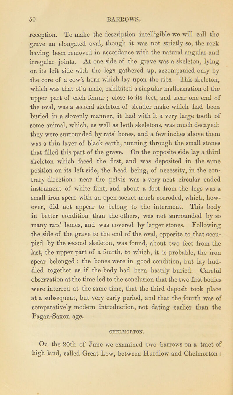 reception. To make the description intelligible we will call the grave an elongated oval, though it was not strictly so, the rock having been removed in accordance with the natural angular and irregular joints. At one side of the grave was a skeleton, lying on its left side with the legs gathered up, accompanied only by the core of a cow’s horn which lay upon the ribs. This skeleton, which was that of a male, exhibited a singular malformation of the upper part of each femur ; close to its feet, and near one end of the oval, was a second skeleton of slender make which had been buried in a slovenly manner, it had with it a very large tooth of some animal, which, as well as both skeletons, was much decayed: they were surrounded by rats’ bones, and a few inches above them was a thin layer of black earth, running through the small stones that filled this part of the grave. On the opposite side lay a third skeleton which faced the first, and was deposited in the same position on its left side, the head being, of necessity, in the con- trary direction : near the pelvis was a very neat circular ended instrument of white flint, and about a foot from the legs was a small iron spear with an open socket much corroded, which, how- ever, did not appear to belong to the interment. This body in better condition than the others, was not surrounded by so many rats’ bones, and was covered by larger stones. Following the side of the grave to the end of the oval, opposite to that occu- pied by the second skeleton, was found, about two feet from the last, the upper part of a fourth, to which, it is probable, the iron spear belonged : the bones were in good condition, but lay hud- dled together as if the body had been hastily buried. Careful observation at the time led to the conclusion that the two first bodies were interred at the same time, that the third deposit took place at a subsequent, but very early period, and that the fourth was of comparatively modern introduction, not dating earlier than the Pagan-Saxon age. CHELMORTON. On the 20th of .Tune we examined two barrows on a tract of high land, called Great Low, between Hurdlow and Chelmorton :