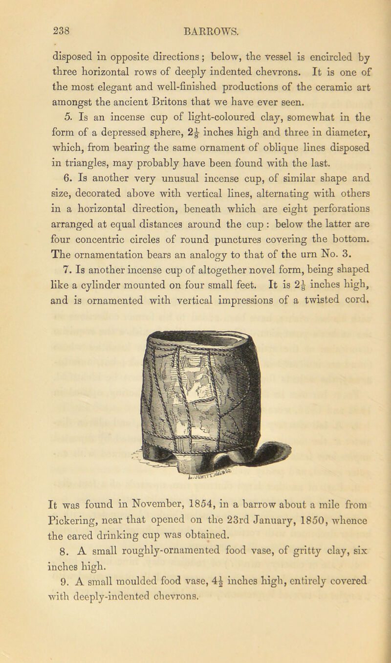 disposed in opposite directions; below, the vessel is encircled by three horizontal rows of deeply indented chevrons. It is one of the most elegant and well-finished productions of the ceramic art amongst the ancient Britons that we have ever seen. 5. Is an incense cup of light-coloured clay, somewhat in the form of a depressed sphere, 2|- inches high and three in diameter, which, from bearing the same ornament of oblique lines disposed in triangles, may probably have been found with the last. 6. Is another very unusual incense cup, of similar shape and size, decorated above with vertical lines, alternating with others in a horizontal direction, beneath which are eight perforations arranged at equal distances around the cup : below the latter are four concentric circles of round punctures covering the bottom. The ornamentation bears an analogy to that of the urn No. 3. 7. Is another incense cup of altogether novel form, being shaped like a cylinder mounted on four small feet. It is 2| inches high, and is ornamented with vertical impressions of a twisted cord, It was found in November, 1854, in a barrow about a mile from Pickering, near that opened on the 23rd January, 1850, whence the eared drinking cup was obtained. 8. A small roughly-ornamented food vase, of gritty clay, six inches high. 9. A small moulded food vase, 4^ inches high, entirely covered with deeply-indented chevrons.