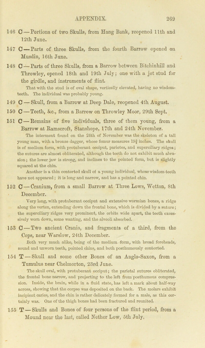 146 C — Portions of two Skulls, from Hang Bank, reopened 11th and 12th June. 147 C — Parts of three Skulls, from the fourth Barrow opened on Musdin, 16 th June. 148 C — Parts of three Skulls, from a Barrow between Bitehinhill and Throwley, opened 18th and 19th July; one with a jet stud for the girdle, and instruments of flint. That with the stud is of oval shape, vertically elevated, having no wisdom- teeth. The individual was probably young. 149 C — Skull, from a Barrow at Deep Dale, reopened 4th August. 150 C — Teeth, &c., from a Barrow on Throwley Moor, 29th Sept. 151 C — Itemains of five individuals, three of them young, from a Barrow at Ramscroft, Stanshope, 17th and 24th November. The interment found on the 24th of November was the skeleton of a tall young man, with a bronze dagger, whose femur measures 19| inches. The skull is of medium form, with protuberant occiput, parietes, and superciliary ridges; the sutures are almost obliterated, although the teeth do not exhibit much abra- sion ; the lower jaw is strong, and inclines to the pointed form, but is slightly squared at the chin. Another is a thin contorted skull of a young individual, whose wisdom-teeth have not appeared; it is long and narrow, and has a pointed chin. 152 C — Cranium, from a small Barrow at Three Lows, AYetton, 8th December. Very long, with protuberant occiput and extensive wormian bones, a ridge along the vertex, extending down the frontal bone, which is divided by a suture; the superciliary ridges very prominent, the orbits wide apart, the teeth exces- sively worn down, some wanting, and the alveoli absorbed. 153 C — Two ancient Crania, and fragments of a third, from the Cops, near AYarslow, 24th December. Both very much alike, being of the medium form, with broad foreheads, sound and unworn teeth, pointed chins, and both posthumously contorted. 154 T — Skull and some other Bones of an Anglo-Saxon, from a Tumulus near Chelmorton, 23rd June. The skull oval, with protuberant occiput; the parietal sutures obliterated, the frontal bone narrow, and projecting to the left from posthumous compres- sion. Inside, the brain, while in a fluid state, has left a mark about half-way across, showing that the corpse was deposited on the back. The molars exhibit incipient caries, and the chin is rather delicately formed for a male, as this cer- tainly was. One of the thigh bones had been fractured and reunited. 155 T — Skulls and Bones of four persons of the flint period, from a Mound near the last, called Nether Low, 5th July,