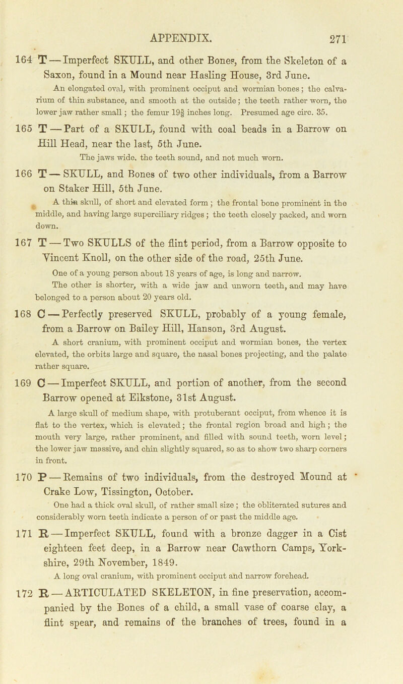164 T — Imperfect SKULL, and other Bone?, from the Skeleton of a Saxon, found in a Mound near Hasling House, 3rd June. An elongated oval, with prominent occiput and wormian bones; the calva- rium of thin substance, and smooth at the outside; the teeth rather worn, the lower jaw rather small; the femur 19§ inches long. Presumed age circ. 35. 165 T — Part of a SKULL, found with coal beads in a Barrow on Hill Head, near the last, 5th June. The jaws wide, the teeth sound, and not much worn. 166 T — SKULL, and Bones of two other individuals, from a Barrow on Staker Hill, 5th June. A thin skull, of short and elevated form ; the frontal bone prominent in the middle, and having large superciliary ridges ; the teeth closely packed, and worn down. 167 T — Two SKULLS of the flint period, from a Barrow opposite to Vincent Knoll, on the other side of the road, 25th June. One of a young person about 18 years of age, is long and narrow. The other is shorter, with a wide jaw and unworn teeth, and may have belonged to a person about 20 years old. 168 C—Perfectly preserved SKULL, probably of a young female, from a Barrow on Bailey Hill, Hanson, 3rd August. A short cranium, with prominent occiput and wormian bones, the vertex elevated, the orbits large and square, the nasal bones projecting, and the palate rather square. 169 C — Imperfect SKULL, and portion of another, from the second Barrow opened at Elkstone, 31st August. A large skull of medium shape, with protuberant occiput, from whence it is flat to the vertex, which is elevated; the frontal region broad and high; the mouth veiy large, rather prominent, and filled with sound teeth, worn level; the lower jaw massive, and chin slightly squared, so as to show two sharp corners in front. 170 P — Remains of two individuals, from the destroyed Mound at Crake Low, Tissington, October. One had a thick oval skull, of rather small size ; the obliterated sutures and considerably worn teeth indicate a person of or past the middle age. 171 II — Imperfect SKULL, found with a bronze dagger in a Cist eighteen feet deep, in a Barrow near Cawthorn Camps, York- shire, 29th November, 1849. A long oval cranium, with prominent occiput and narrow forehead. 172 P — ARTICULATED SKELETON, in fine preservation, accom- panied by the Bones of a child, a small vase of coarse clay, a flint spear, and remains of the branches of trees, found in a