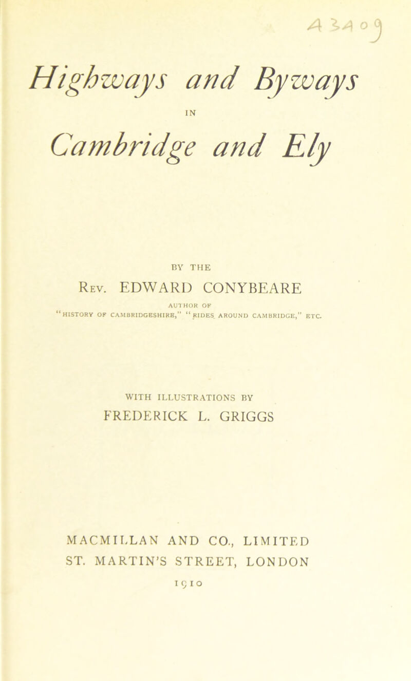 /\ X/\ o Highways and Byways IN Cambridge and Ely BY THE Rev. EDWARD CONYBEARE AUlHOR OF “history of CAMBRIDGESHIRE, “ RIDES. AROUND CAMBRIDGE,” ETC. WITH ILLUSTR.ATIONS BY FREDERICK L. GRIGGS MACMILLAN AND CO., LIMITED ST. MARTIN’S STREET, LONDON I c I o