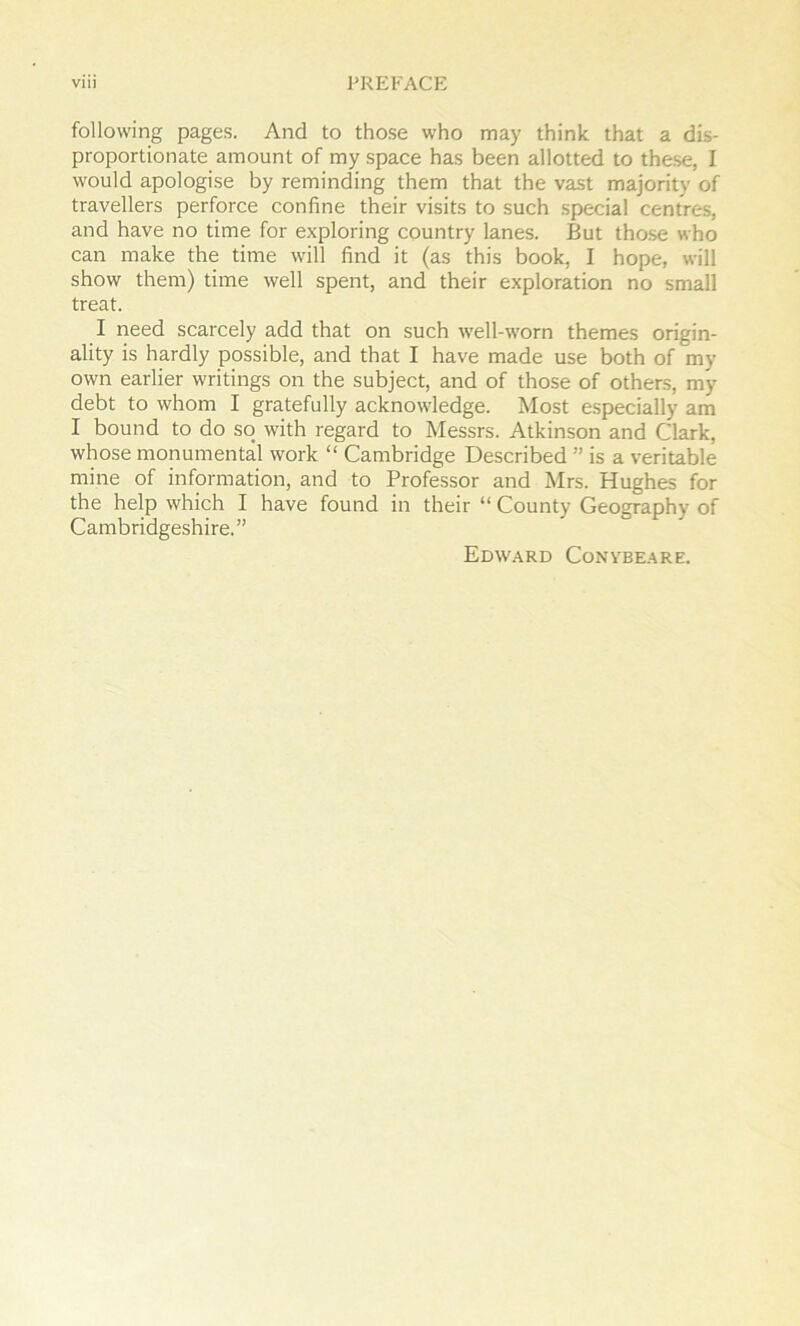 following pages. And to those who may think that a dis- proportionate amount of my space has been allotted to these, I would apologise by reminding them that the vast majority of travellers perforce confine their visits to such special centres, and have no time for exploring country lanes. But those who can make the time will find it (as this book, I hope, will show them) time well spent, and their exploration no small treat. I need scarcely add that on such well-worn themes origin- ality is hardly possible, and that I have made use both of my own earlier writings on the subject, and of those of others, my debt to whom I gratefully acknowledge. Most especially am I bound to do so with regard to Messrs. Atkinson and Clark, whose monumental work “ Cambridge Described ” is a veritable mine of information, and to Professor and Mrs. Hughes for the help which I have found in their “ County Geography of Cambridgeshire.” Edward Conybeare.