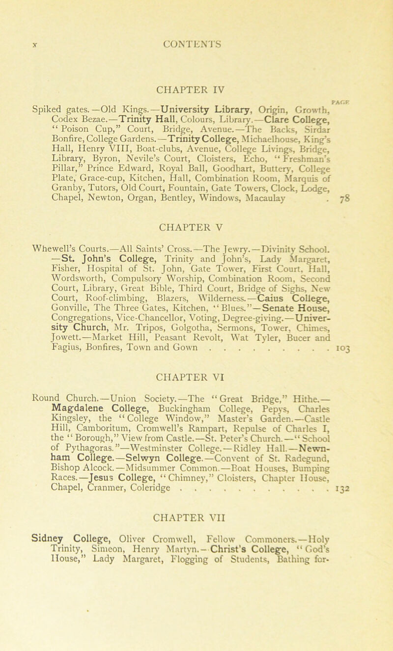 CHAPTER IV FAC.F Spiked gates.—Old Kings.—University Library, Origin, Growth, Codex Bezae.—Trinity Hall, Colours, Library.—Clare CoUeg^e, “ Poison Cup,” Court, Bridge, Avenue.—The Backs, Sirdar Bonfire, College Gardens.—Trinity College, Michaelhouse, King’s Hall, Henry VHI, Boat-clubs, Avenue, College Livings, Bridge, Library, Byron, Nevile’s Court, Cloisters, Echo, “ Freshman’s Pillar,” Prince Edward, Royal Ball, Goodhart, Butteiy, College Plate, Grace-cup, Kitchen, Hall, Combination Room, Marquis of Granby, Tutors, Old Court, Fountain, Gate Towers, Clock, Lodge, Chapel, Newton, Organ, Bentley, Windows, Macaulay . 78 CHAPTER V Whewell’s Courts.—All Saints’ Cross.—The Jewiy'.—Divinity School. —St. John’s College, Trinity and John’s, Lady Margaret, Fisher, Hospital of St. John, Gate Tower, First Court, Hall, Wordsworth, Compulsory Worship, Combination Room, Second Court, Library, Great Bible, Third Court, Bridge of Sighs, New Court, Roof-climbing, Blazers, Wilderness.—Caius College, Gonville, The Three Gates, Kitchen, “Blues.”—Senate House, Congregations, Vice-Chancellor, Voting, Degree-giHng.—Univer- sity Church, Mr. Tripos, Golgotha, Sermons, Tower, Chimes, Jowett.—Market Hill, Peasant Revolt, Wat Tyler, Bucer and Fagius, Bonfires, Town and Gown 103 CHAPTER VI Round Church.—Union Society.—The “Great Bridge,” Hithe.— Magdalene College, Buckingham College, Pepys, Charles Kingsley, the “College Window,” Master’s Garden.—Castle Hill, Camboritum, Cromwell’s Rampart, Repulse of Charles I, the “Borough,” View from Castle.—St. Peter’s Church.—“ School of Pythagoras.”—Westminster College. — Ridley Hall.—Newn- ham College.—Selwyn College.—Convent of St. Radegund, Bishop Alcock.—Midsummer Common.—Boat Houses, Bumping Races.—Jesus College, “ Chimney,” Cloisters, Chapter House, Chapel, Cranmer, Coleridge 132 CHAPTER VII Sidney College, Oliver Cromwell, Fellow Commoners.—Holy Trinity, Simeon, Henry Martyn.-Christ’s College, “God’s House,” Lady Margaret, Flogging of Students, Bathing for-