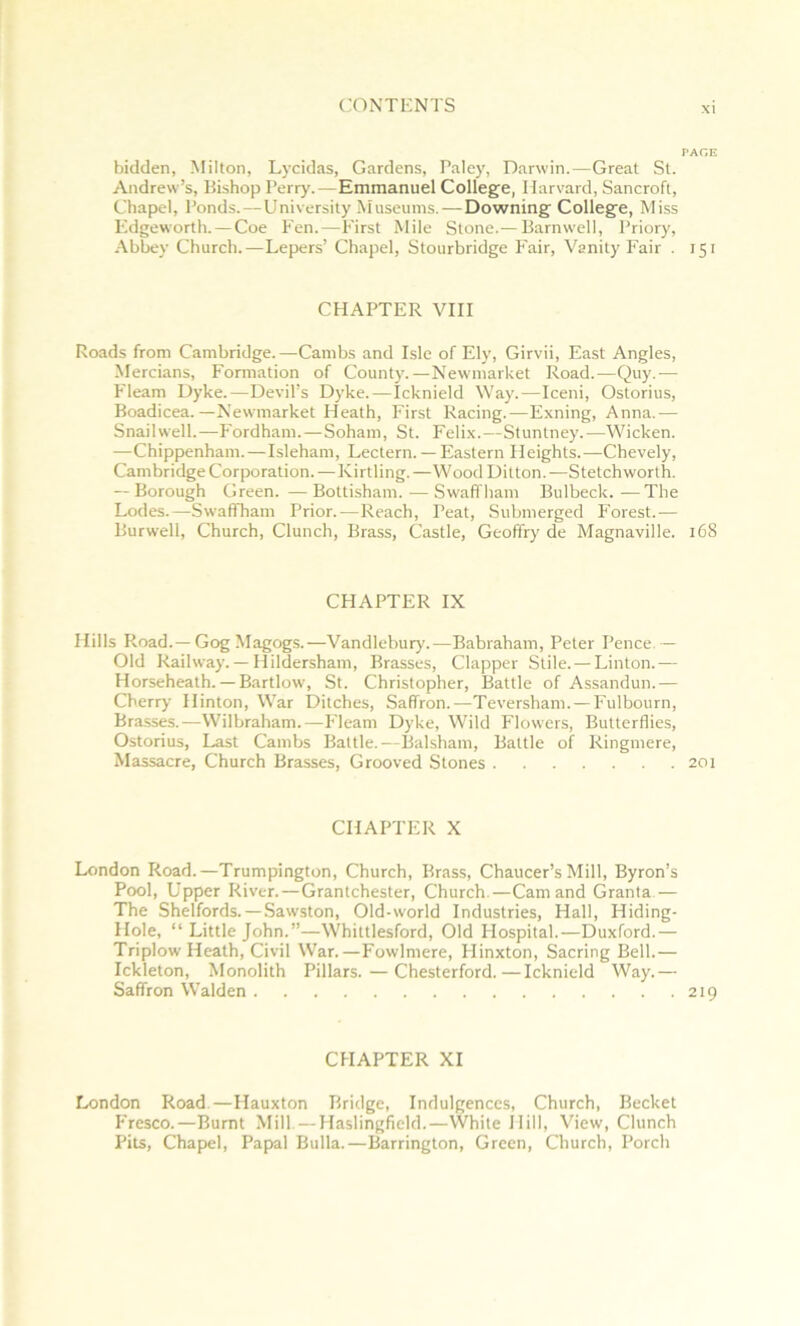 PAGE bidden, Milton, Lycidas, Gardens, Palc}-, Darwin.—Great St. Andrew’s, Bishop Perry.—Emmanuel College, Harvard, Sancroft, Chapel, Ponds.—University Museums.—Downing College, Miss I*'dgeworth. — Coe Fen.—First Mile Stone.— Barnwell, Priory, •\hhey Church.—Lepers’ Chapel, Stourbridge Fair, Vanity Fair . 151 CHAPTER VIII Roads from Cambridge.—Cambs and Isle of Ely, Girvii, East Angles, Mercians, Formation of County.—Newmarket Road.—Quy.— P'leam Dyke.—Devil’s Dyke.—Icknield Way.—Iceni, Ostorius, Boadicea.—Newmarket Heath, First Racing.—Exning, Anna.— Snailwell.—F'ordham.—Soham, St. Felix.—Stunlney.—Wicken. —Chippenham.—Isleham, Lectern. — Eastern Heights.—Chevely, Cambridge Corporation.—Kirtling.—WoodDilton.—Stetchworth. — Borough Green. —Bottisham. — Swaffham Bulbeck.—The Lodes.—Swaffham Prior.—Reach, Peat, Submerged P'orest.— Burwell, Church, Clunch, Brass, Castle, Geoffrj' de Magnaville. 168 CHAPTER IX Hills Road.—Gog Magogs.—Vandlehury.—Babraham, Peter Pence. — Old Railway.— Hildersham, Brasses, Clapper Stile. — Linton.— Horseheath. — Bartlow, St. Christopher, Battle of Assandun.— Cherry Hinton, War Ditches, Saffron.—Teversham. — I'ulbourn, Brasses.—Wilbraham.—I-'leam Dyke, Wild Flowers, Butterflies, Ostorius, Last Cambs Battle.—Baksham, Battle of Ringmere, Massacre, Church Brasses, Grooved Stones 201 CHAPTER X London Road.—Trumpington, Church, Brass, Chaucer’s Mill, Byron’s Pool, Upper River.—Grantchester, Church.—Cam and Granta — The Shelfords. —Sawston, Old-world Industries, Hall, Hiding- Hole, “Littlejohn.”—Whittlesford, Old Flospital.—Duxford.— Triplow Heath, Civil War.—Fowlmere, Hinxton, Sacring Bell.— Ickleton, Monolith Pillars.—Chesterford.—Icknield Way.— Saffron Walden 219 CHAPTER XI London Road.—Hauxton Bridge, Indulgences, Church, Becket P'resco.—Burnt Mill. — Haslingfield.—White Hill, View, Clunch Pits, Chap>el, Papal Bulla.—Barrington, Green, Church, Porch