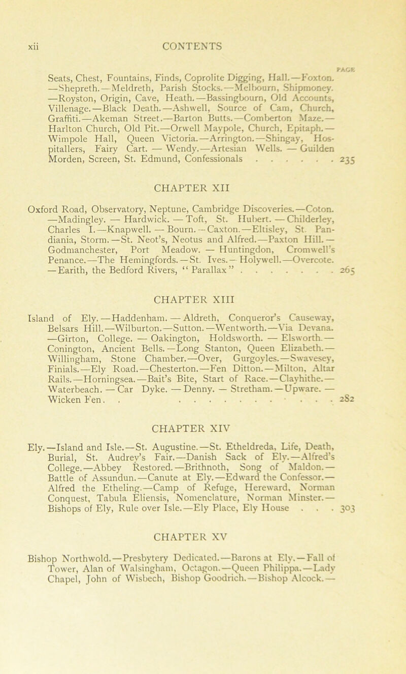 PAGE Seats, Chest, Fountains, Finds, Coprolite Digging, Hall.—Foxton. —Shepreth.—Meldreth, Parish Stocks.—Meliwurn, .Shipmoney. —Royston, Origin, Cave, Heath.—Bassingbourn, Old Accounts, Villenage.—Black Death.—Ashwell, Source of Cam, Church, Graffiti.—Akeman Street.—Barton Butts.—Comberton Maze.— Harlton Church, Old Pit.—Orwell Maypole, Church, Epitaph.— Wimpole Hall, Queen Victoria.—Arrington.—Shingay, Hos- pitallers, Fairy Cart. — Wendy.—Artesian Wells. — Guilden Morden, Screen, St. Edmund, Confessionals 235 CHAPTER XII Oxford Road, Observatory, Neptune, Cambridge Discoveries.—Coton. —Madingley. — Hardwick. — Toft, St. Hubert. — Childerley, Charles I.—Knapwell. — Bourn.— Caxton.—Eltisley, St. Pan- diania. Storm.—St. Neot’s, Neotus and Alfred.—Paxton Hill.— Godmanchester, Port Meadow. — Huntingdon, Cromwell’s Penance.—-The Hemingfords. — St. Ives.—Holywell.—Overcote. — Earith, the Bedford Rivers, “Parallax” 265 CHAPTER XIII Island of Ely.—Haddenham.—Aldreth, Conqueror’s Causeway, Belsars Hill.—Wilburton.—Sutton.—Wentworth.—Via Devana. —Girton, College. — Oakington, Holdsworth. — Elsworth.— Conington, Ancient Bells.—Long Stanton, Queen Elizabeth.— Willingham, Stone Chamber.—Over, Gurgoyles.—Swavesey, Finials.—Ely Road.—Chesterton.—Fen Ditton.—Milton, Altar Rails.—Plorningsea.—Bait’s Bite, Start of Race.—Clayhithe.— Waterbeach. — Car Dyke. —Denny. — Stretham.—Upware. — Wicken Fen. . ... 282 CHAPTER XIV Ely.—Island and Isle.—St. Augustine.—St. Etheldreda, Life, Death, Burial, St. Audrey’s Fair.—Danish Sack of Ely.—Alfred’s College.—Abbey Restored.—Brithnoth, Song of Maldon.— Battle of Assundun.—Canute at Ely.—Edward the Confessor.— Alfred the Etheling.—Camp of Refuge, Hereward, Norman Conquest, Tabula Eliensis, Nomenclature, Norman Minster.— Bishops of Ely, Rule over Isle.—Ely Place, Ely House . . . 303 CHAPTER XV Bishop Northwold.—Presbytery Dedicated.—Barons at Ely. —Fall of Tower, Alan of Walsingham, Oct.agon.—Queen Philippa.—Lady Chapel, John of Wisbech, Bishop Goodrich.—Bishop Alcock.—