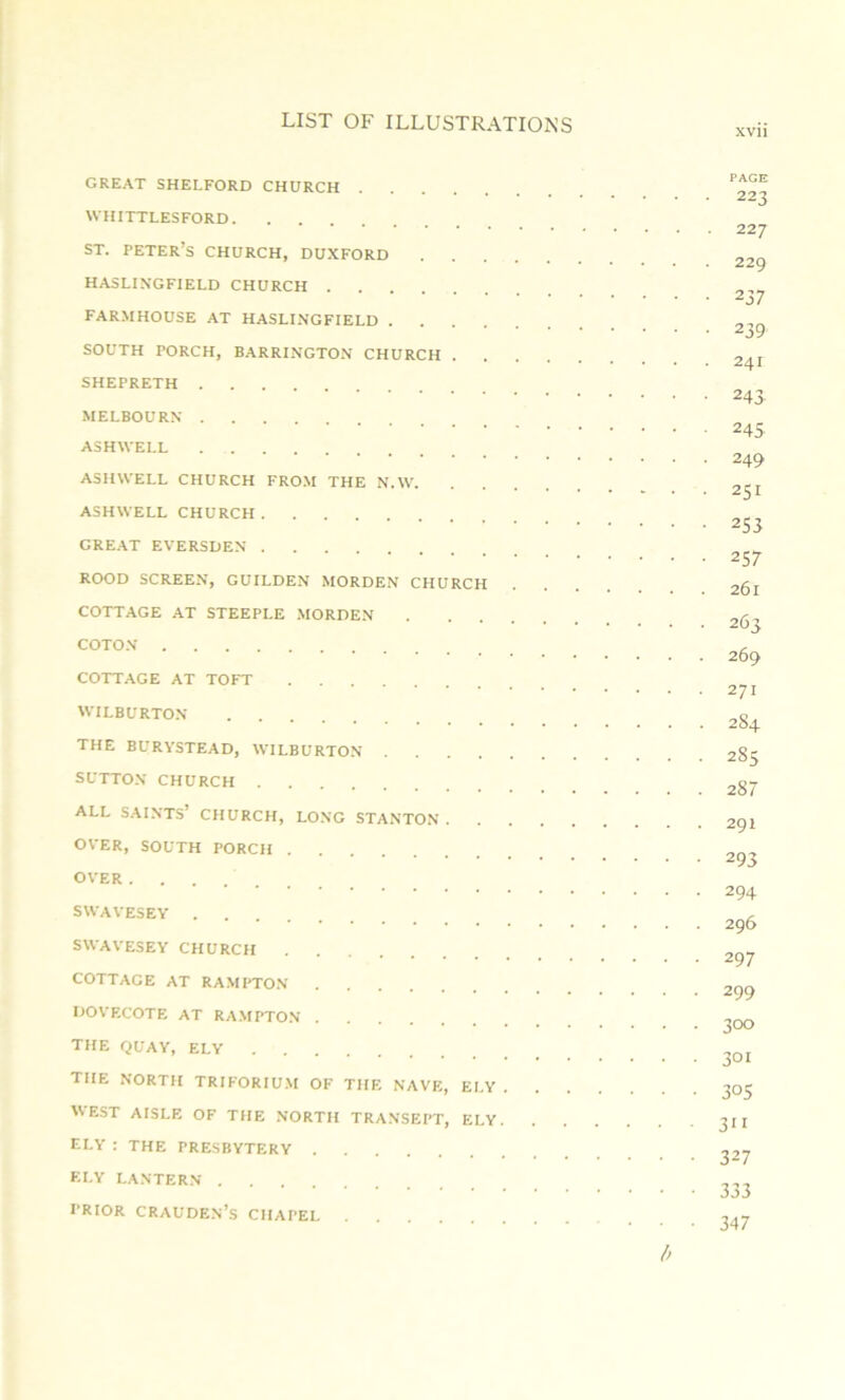 XVII great shelford church WHITTLESFORD ST. Peter’s church, duxford HASLINGFIELD CHURCH FARMHOUSE AT HASLI.NGFIELD SOUTH PORCH, BARRINGTON CHURCH SHEPRETH MELBOURN ASHWELL ASH WELL CHURCH FROM THE N.W ASHWELL CHURCH GREAT EVERSDEN ROOD SCREEN, GUILDEN MORDEN CHURCH . COTTAGE AT STEEPLE .MORDEN COTON COTTAGE AT TOFT WILBURTON THE BURYSTEAD, WILBURTON SUTTO.N CHURCH ALL S.AINTS’ CHURCH, LONG STANTON OVER, SOUTH PORCH OVER SWAVESEY SWAVESEY CHURCH COTTAGE AT RAMPTO.N dovecote at RAMPTO.N the QUAY, ELY the north TRIFORIUM of the nave, ELY . . . . WEST AISLE OF THE NORTH TRANSEPT, ELY. ELY ; THE PRESBYTERY ELY LANTERN PRIOR CRAUDE.N’s CHAPEL PAGE 223 227 229 237 239 241 243 245 249 251 253 257 261 263 269 271 284 285 287 291 293 294 296 297 299 300 301 305 311 327 333 347 l>